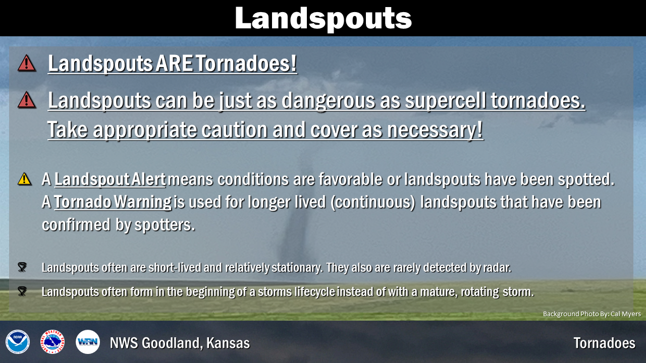 Landspouts are tornadoes, be sure to take shelter if they occur. A Landspout Alert is issued if conditions are favorable for landspouts or a few have been sighted. A Tornado Warning is issued for longer live landspouts that have been confirmed by spotters.