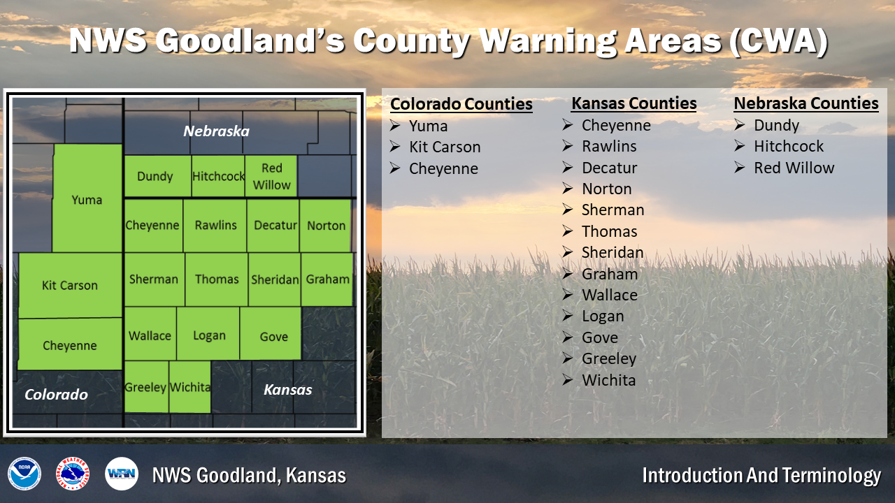 The Goodland CWA (County Warning Area) consists of 19 counties. In Colorado, Cheyenne, Kit Carson and Yuma. In Nebraska, Dundy, Hitchcock and Red Willow. In Kansas, Cheyenne, Rawlins, Decatur, Norton, Sherman, Thomas, Sheridan, Graham, Wallace, Logan, Gove, Greeley and Wichita.