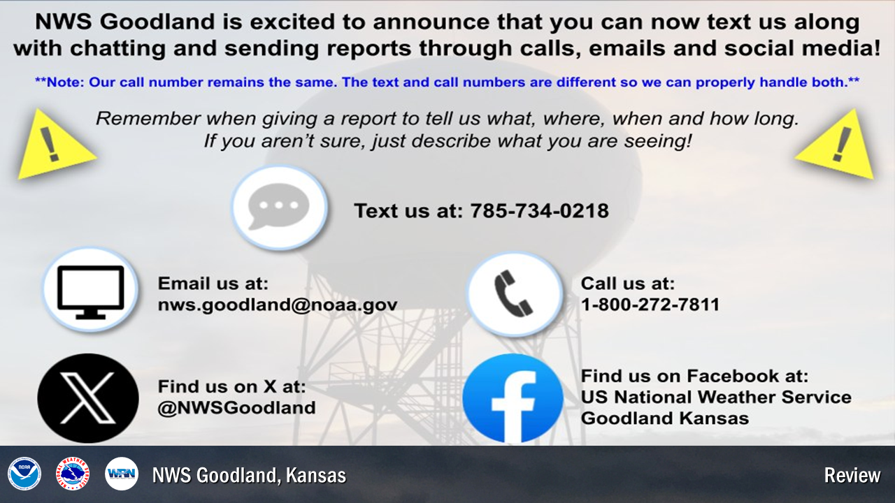 Be sure to reports Tornadoes, Funnel Clouds, Hail, Winds greater than 50 mph, Flooding and any damage related to the weather. We need to know what, when, where and how long. The easiest ways to report are to call 800-272-7811, text 785-734-0218, or report on social media at facebook.com/NWSGoodland or twitter.com/NWSGoodland.