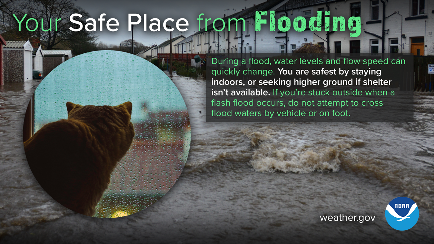 Your safe place from flooding: during a flood, water levels and flow speed can quickly change. You are safest by staying indoors, or seeking higher ground if shelter isn't available. If you're stuck outside when a flash flood occurs, do not attempt to cross flood waters by vehicle or on foot.