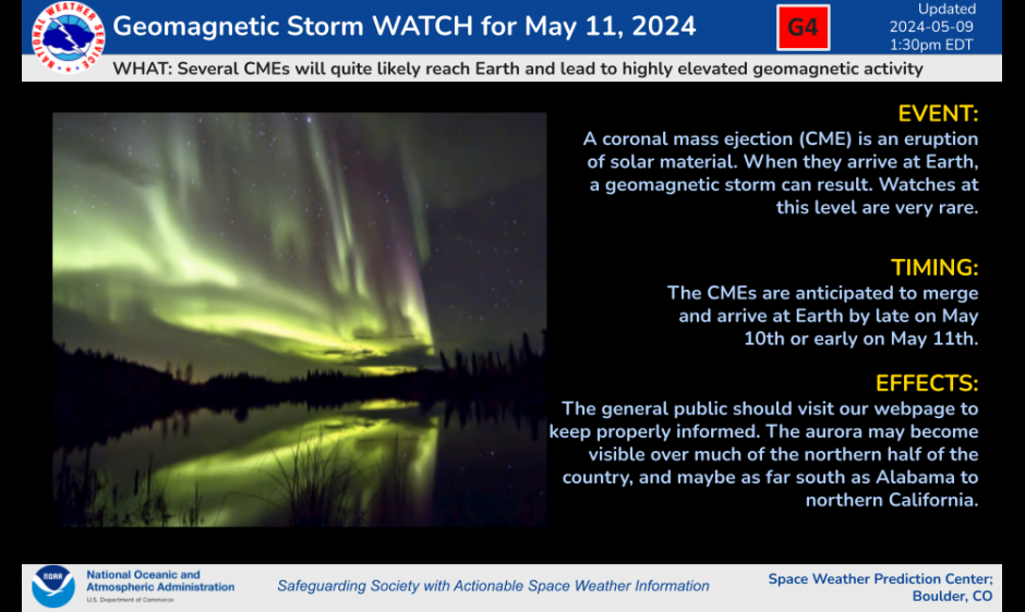 Geomagnetic Storm Watch for May 11, 2024. What: Several CMEs will quite likely reach Earth and lead to highly elevated geomagnetic activity. Event: A coronal mass ejection (CME) is an eruption of solar material. When they arrive at Earth, a geomagnetic storm can result. Watches at this level are very rare. Timing: The CMEs are anticipated to merge and arrive at Earth by late on May 10th or early on May 11th. Effects: The general public should visit our webpage to keep properly informed. The aurora may become visible over much of the northern half of the country, and maybe as far south as Alabama to northern California. Space Weather Prediction Center.