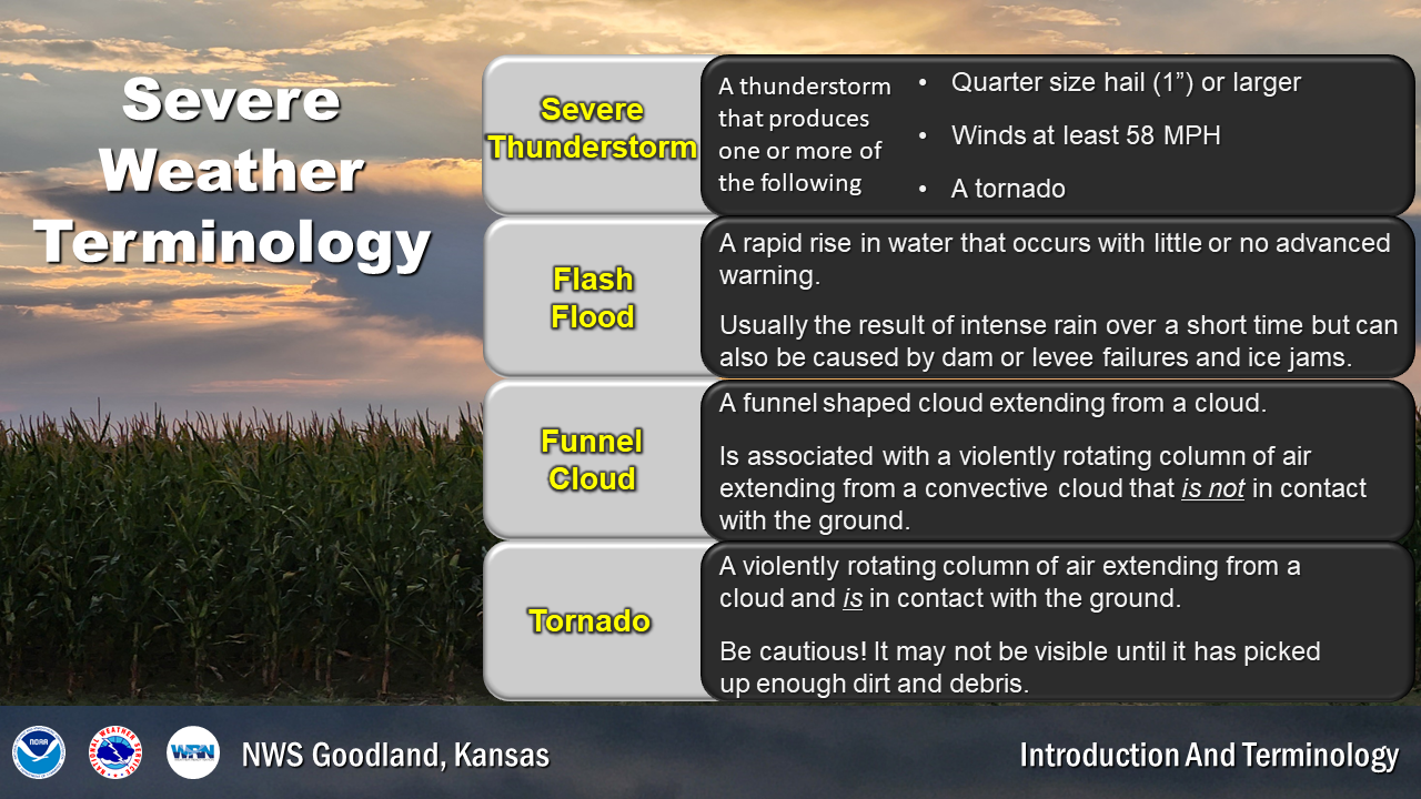 A Severe Thunderstorm refers to a thunderstorm with quarter size hail or larger, winds at or above 58mph or a tornado. A Flash Flood is a rapid rise in water. A funnel cloud is a funnel shaped cloud extending from the base of a cloud. A tornado is a rotating column of air extending from a cloud and touching the ground.
