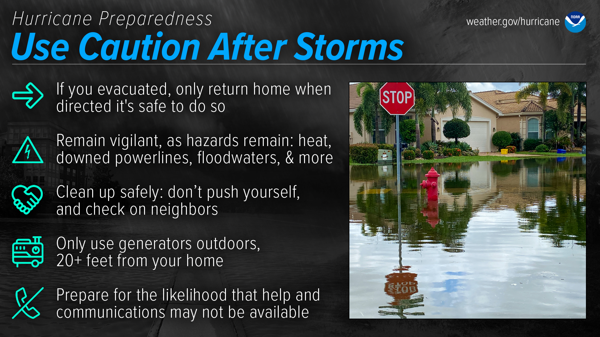 Hurricane Preparedness - Use Caution After Storms. If you evacuated, only return home when directed that it's safe to do so. Remain vigilant, as hazards remain: heat, downed power lines, floodwaters, and more. Clean up safely: don't push yourself, and check on neighbors. Only use generators outdoors, 20+ feet from your home. Prepare for the likelihood that help and communications may not be available.
