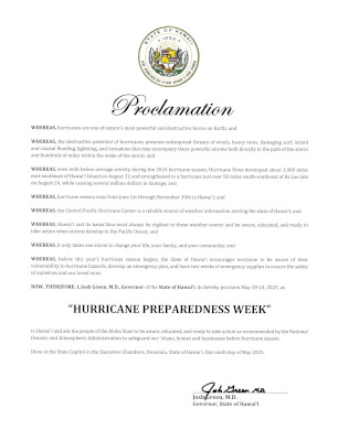 Proclamation text: "Whereas, hurricanes are one of nature’s most powerful and destructive forces on Earth; and Whereas, the destructive potential of hurricanes presents widespread threats of winds, heavy rains, damaging surf, inland and coastal flooding, lightning, and tornadoes that may accompany these powerful storms both directly in the path of the storm and hundreds of miles within the wake of the storm; and Whereas, even with below-average activity during the 2024 hurricane season, Hurricane Hone developed about 1,000 miles east-southeast of Hawaiʻi Island on August 22 and strengthened to a hurricane just over 50 miles south-southeast of Ka Lae late on August 24, while causing several million dollars in damage; and  Whereas, hurricane season runs from June 1st through November 30th in Hawaiʻi; and Whereas, the Central Pacific Hurricane Center is a reliable source of weather information serving the state of Hawaiʻi; and Whereas, Hawaiʻi and its kamaʻāina must always be vigilant to these weather events and be aware, educated, and ready to take action when storms develop in the Pacific Ocean; and Whereas, it only takes one storm to change your life, your family, and your community; and Whereas, before this year’s hurricane season begins, the State of Hawaiʻi encourages everyone to be aware of their vulnerability to hurricane hazards, develop an emergency plan, and have two weeks of emergency supplies to ensure the safety of ourselves and our loved ones. Therefore I, Josh Green, MD, Governor of the State of Hawaiʻi, do hereby proclaim May 18-24, 2025 as “Hurricane Preparedness Week” in Hawaiʻi and ask the people of the Aloha State to be aware, educated, and ready to take action as recommended by the National Oceanic and Atmospheric Administration to safeguard our ʻohana, homes and businesses before hurricane season."