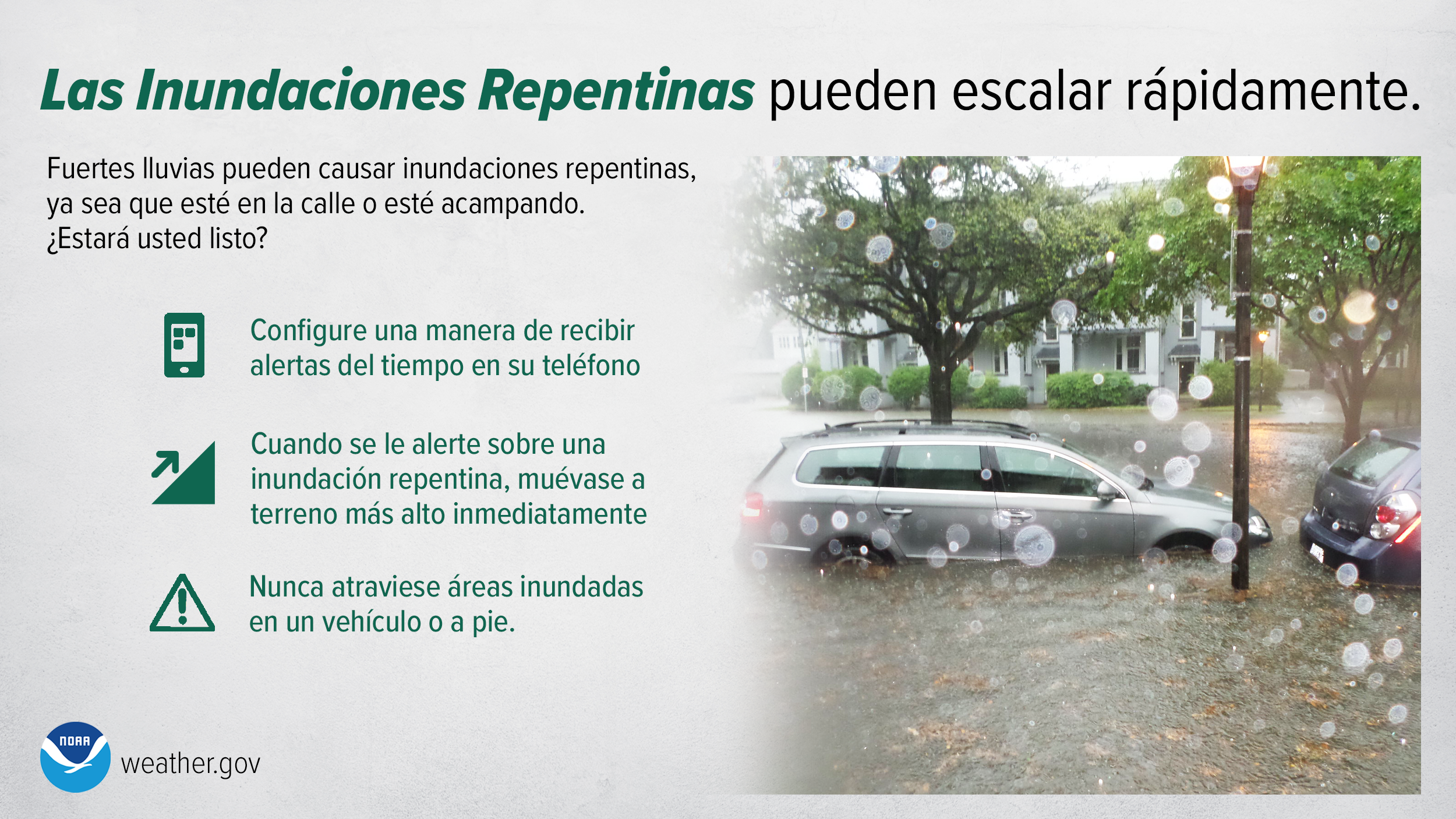 Las Inundaciones Repentinas pueden escalar rÃ¡pidamente. Fuertes lluvias pueden causar inundaciones repentinas, ya sea que estÃ© en la calle o estÃ© acampando. Â¿EstarÃ¡ usted listo? Configure una manera de recibir alertas del tiempo en su telÃ©fono. Cuando se le alerte sobre una inundaciÃ³n repentina, muÃ©vase a terreno mÃ¡s alto inmediatamente. Nunca atraviese Ã¡reas inundadas en un vehÃ­culo o a pie.