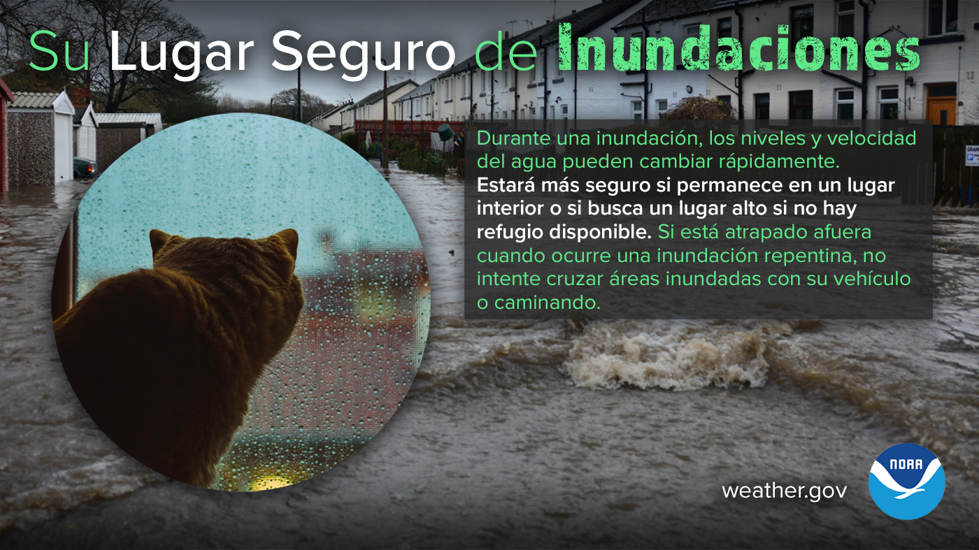 Su Lugar Seguro de Inundaciones: Durante una inundaciÃ³n, los niveles y velocidad del agua pueden cambiar rÃ¡pidamente. EstarÃ¡ mÃ¡s seguro si permanece en un lugar interior o si busca un lugar alto si no hay refugio disponible. Si estÃ¡ atrapado afuera cuando ocurre una inundaciÃ³n repentina, no intente cruzar Ã¡reas inundadas con su vehÃ­culo o caminando.