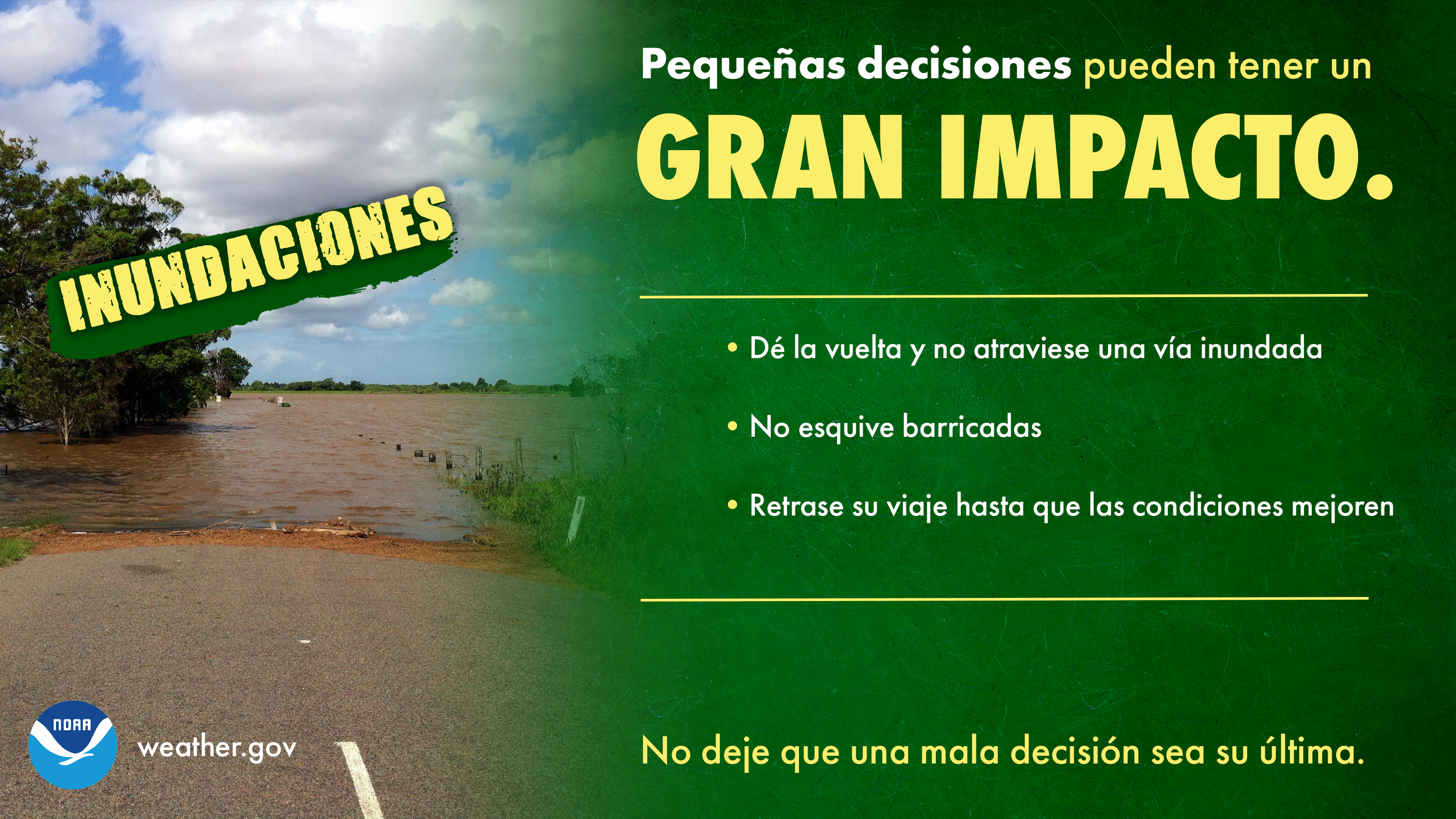 PequeÃ±as decisiones pueden tener un GRAN IMPACTO: INUNDACIONES. 1) DÃ© la vuelta y no atraviese una vÃ­a inundada. 2) No esquive barricadas. 3) Retrase su viaje hasta que las condiciones mejoren. No deje que una mala decisiÃ³n sea su Ãºltima.