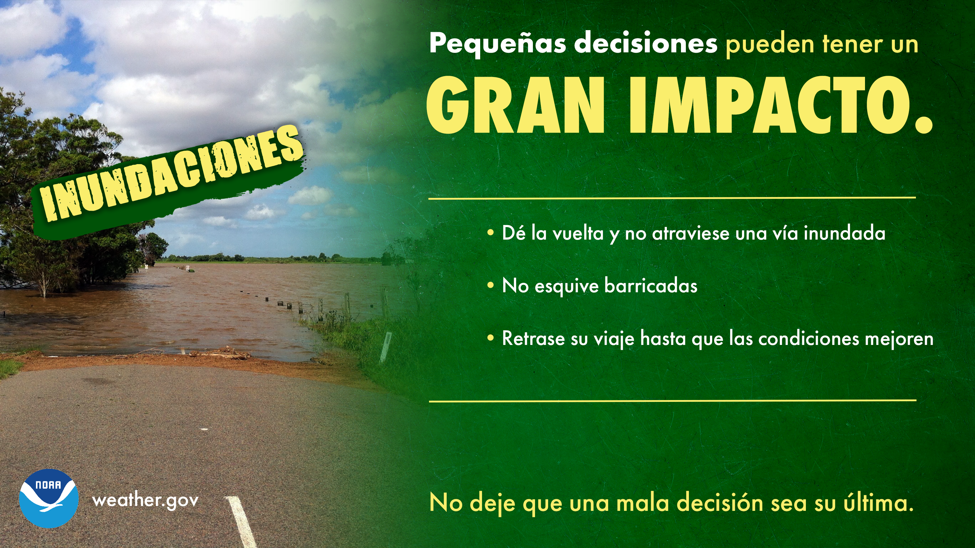 Pequeñas decisiones pueden tener un GRAN IMPACTO: INUNDACIONES. 1) Dé la vuelta y no atraviese una vía inundada. 2) No esquive barricadas. 3) Retrase su viaje hasta que las condiciones mejoren. No deje que una mala decisión sea su última.