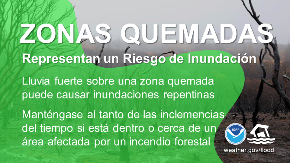 Cicatrices de Quemadura Son un Riesgo de InundaciÃ³n. Lluvia fuerte sobre una cicatriz de quemadura puede causar inundaciones repentinas. Mantente listo al tiempo si estÃ¡ dentro o cerca de una Ã¡rea afectada por un incendio forestal.