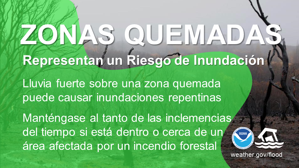 Cicatrices de Quemadura Son un Riesgo de Inundación. Lluvia fuerte sobre una cicatriz de quemadura puede causar inundaciones repentinas. Mantente listo al tiempo si está dentro o cerca de una área afectada por un incendio forestal.