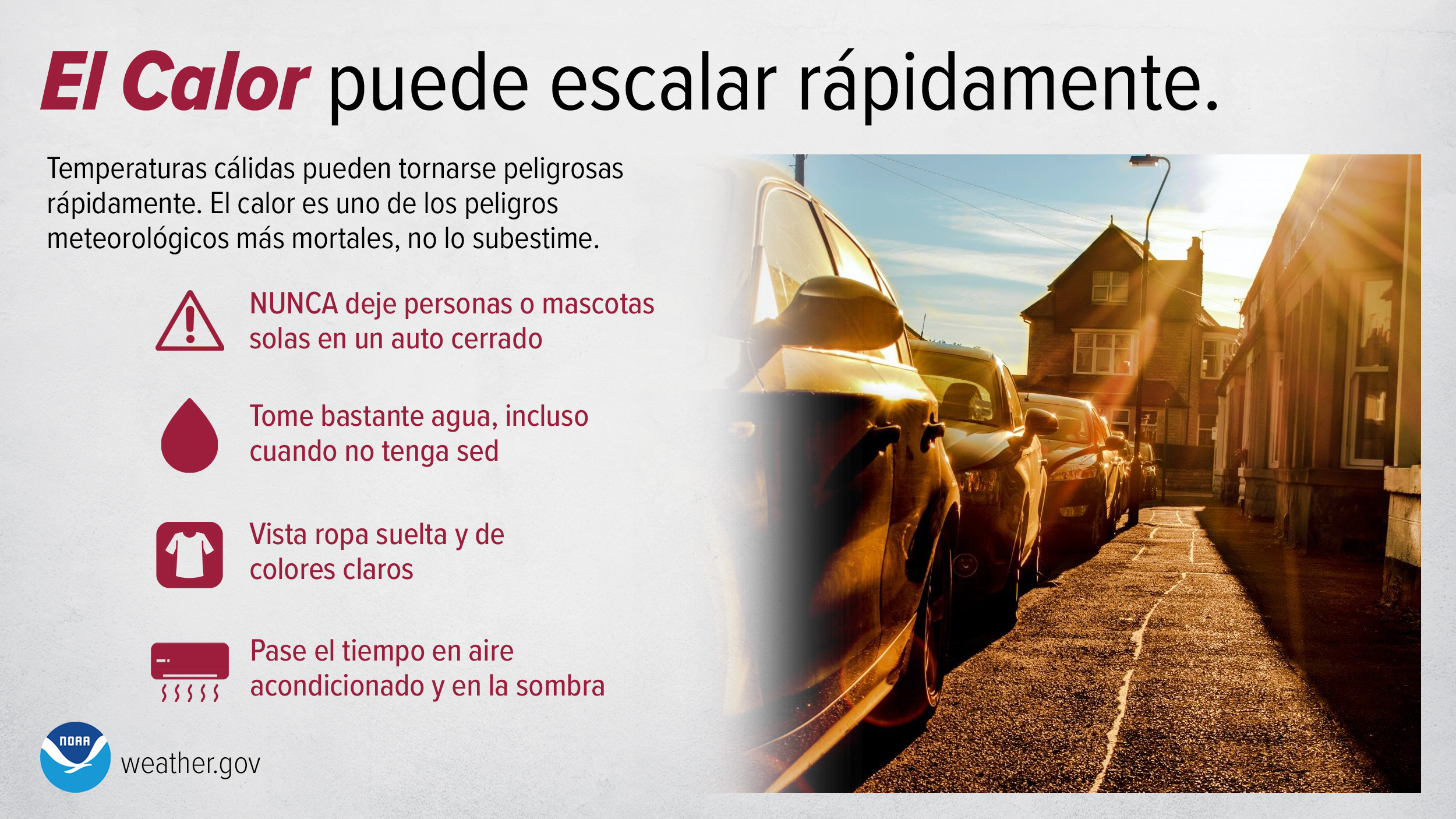 El Calor puede escalar rÃ¡pidamente. Temperaturas cÃ¡lidas pueden tornarse peligrosas rÃ¡pidamente. El calor es uno de los peligros meteorolÃ³gicos mÃ¡s mortales, no lo subestime. NUNCA deje personas o mascotas solas en un auto cerrado. Tome bastante agua, incluso cuando no tenga sed. Vista ropa suelta y de colores claros. Pase el tiempo en aire acondicionado y en la sombra.