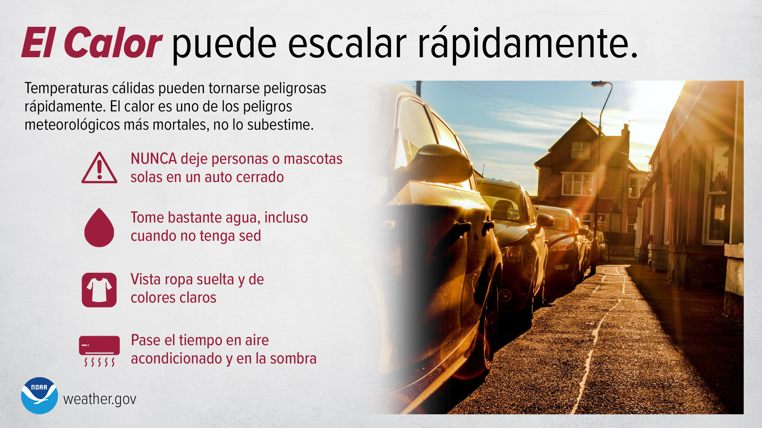 El Calor puede escalar rápidamente. Temperaturas cálidas pueden tornarse peligrosas rápidamente. El calor es uno de los peligros meteorológicos más mortales, no lo subestime. NUNCA deje personas o mascotas solas en un auto cerrado. Tome bastante agua, incluso cuando no tenga sed. Vista ropa suelta y de colores claros. Pase el tiempo en aire acondicionado y en la sombra.