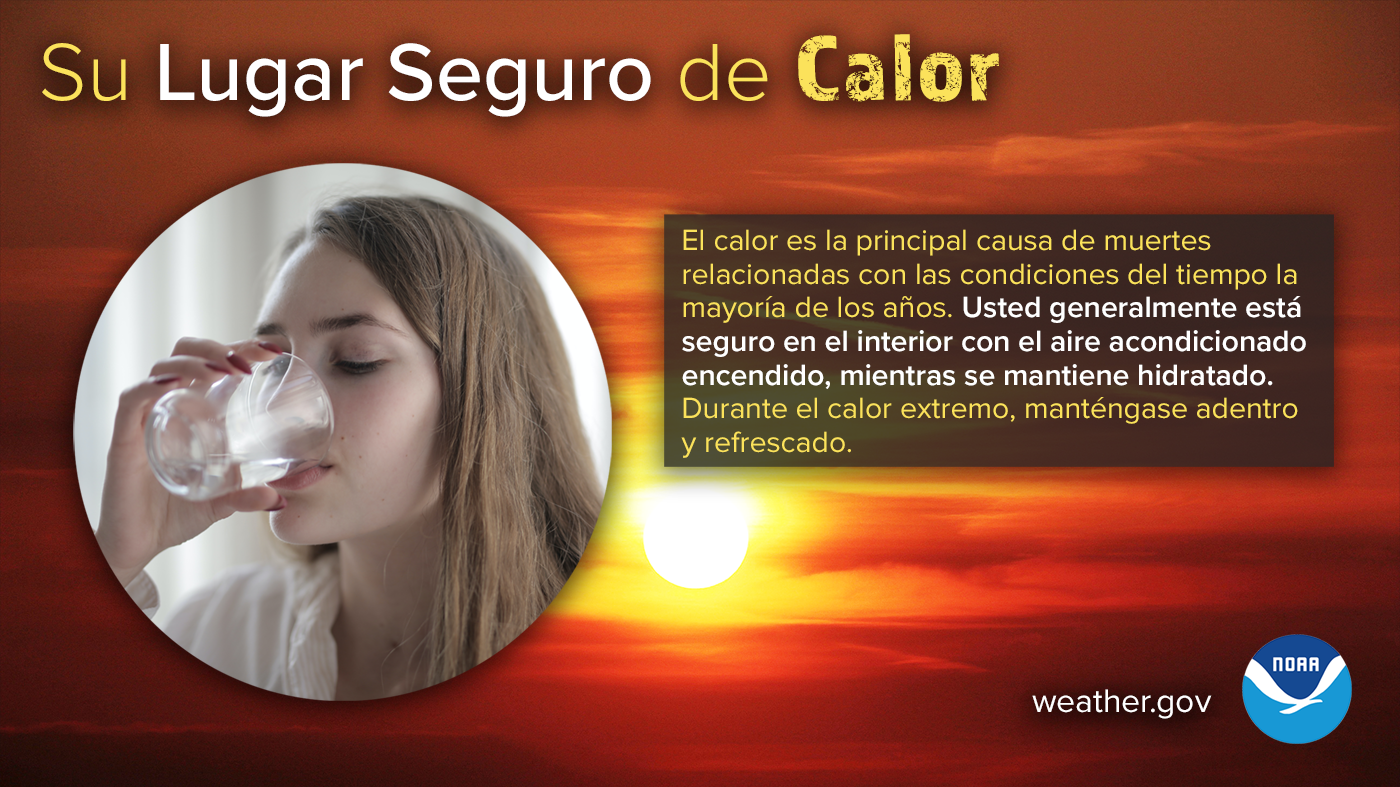 Su Lugar Seguro del Calor: El calor es la principal causa de muertes relacionadas con las condiciones del tiempo la mayoría de los años. Usted generalmente está seguro en el interior con el aire acondicionado encendido, mientras se mantiene hidratado. Durante el calor extremo, manténgase adentro y refrescado.