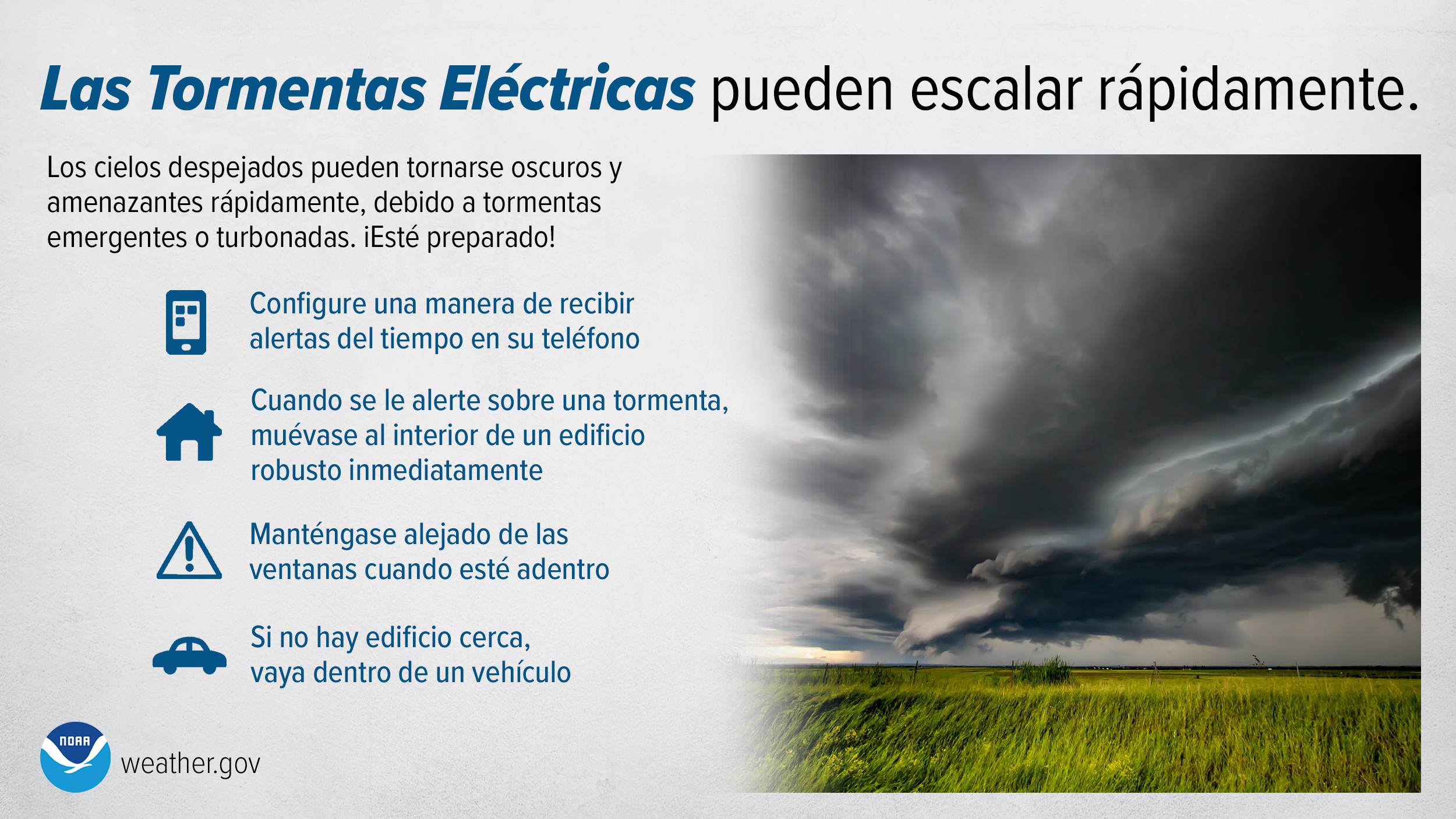 Las Tormentas Eléctricas pueden escalar rápidamente. Los cielos despejados pueden tornarse oscuros y amenazantes rápidamente, debido a tormentas emergentes o turbonadas. iEsté preparado! Configure una manera de recibir alertas del tiempo en su teléfono. Cuando se le alerte sobre una tormenta, muévase al interior de un edificio robusto inmediatamente. Manténgase alejado de las ventanas cuando esté adentro. Si no hay edificio cerca, vaya dentro de un vehículo.