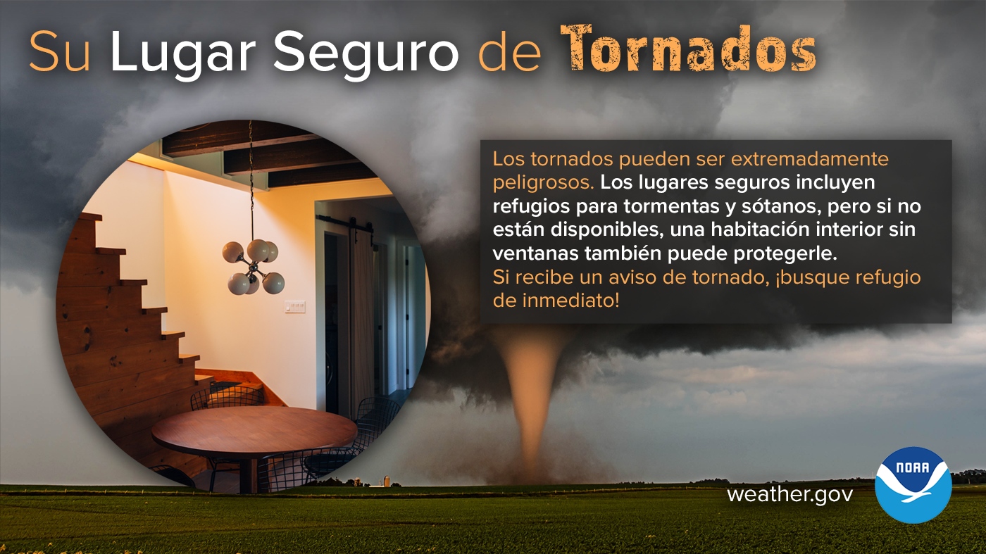 Su Lugar Seguro de Tornados: Los tornados pueden ser extremadamente peligrosos. Los lugares seguros incluyen refugios para tormentas y sótanos, pero si no están disponibles, una habitación interior sin ventanas también puede protegerle. Si recibe un aviso de tornado, ¡busque refugio de inmediato!