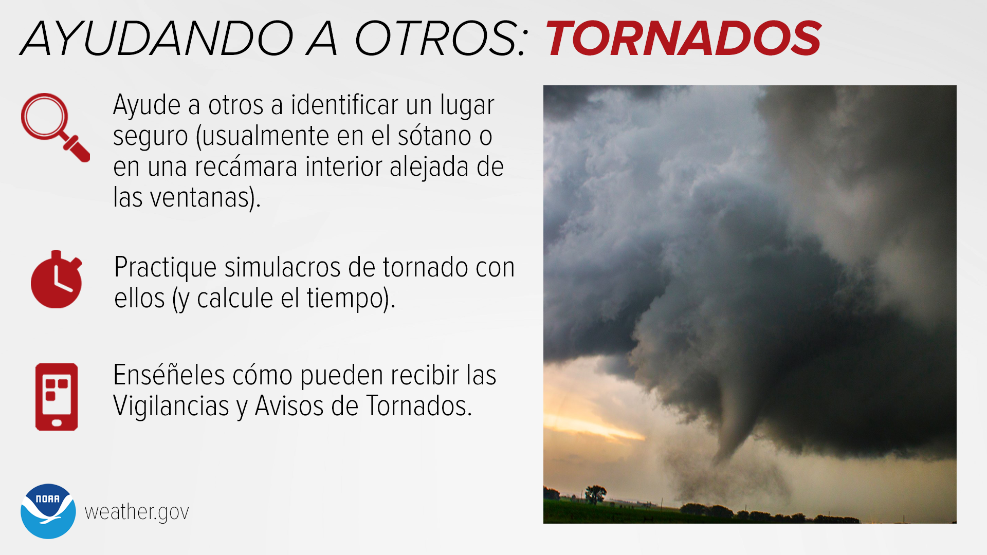 Ayudando a Otros: Tornados: Ayude a otros a identificar un lugar seguro (usualmente en el sótano o en una recámara interior alejada de las ventanas). Practique simulacros de tornado con ellos (y calcule el tiempo). Enséñeles cómo pueden recibir las Vigilancias y Avisos de Tornados.