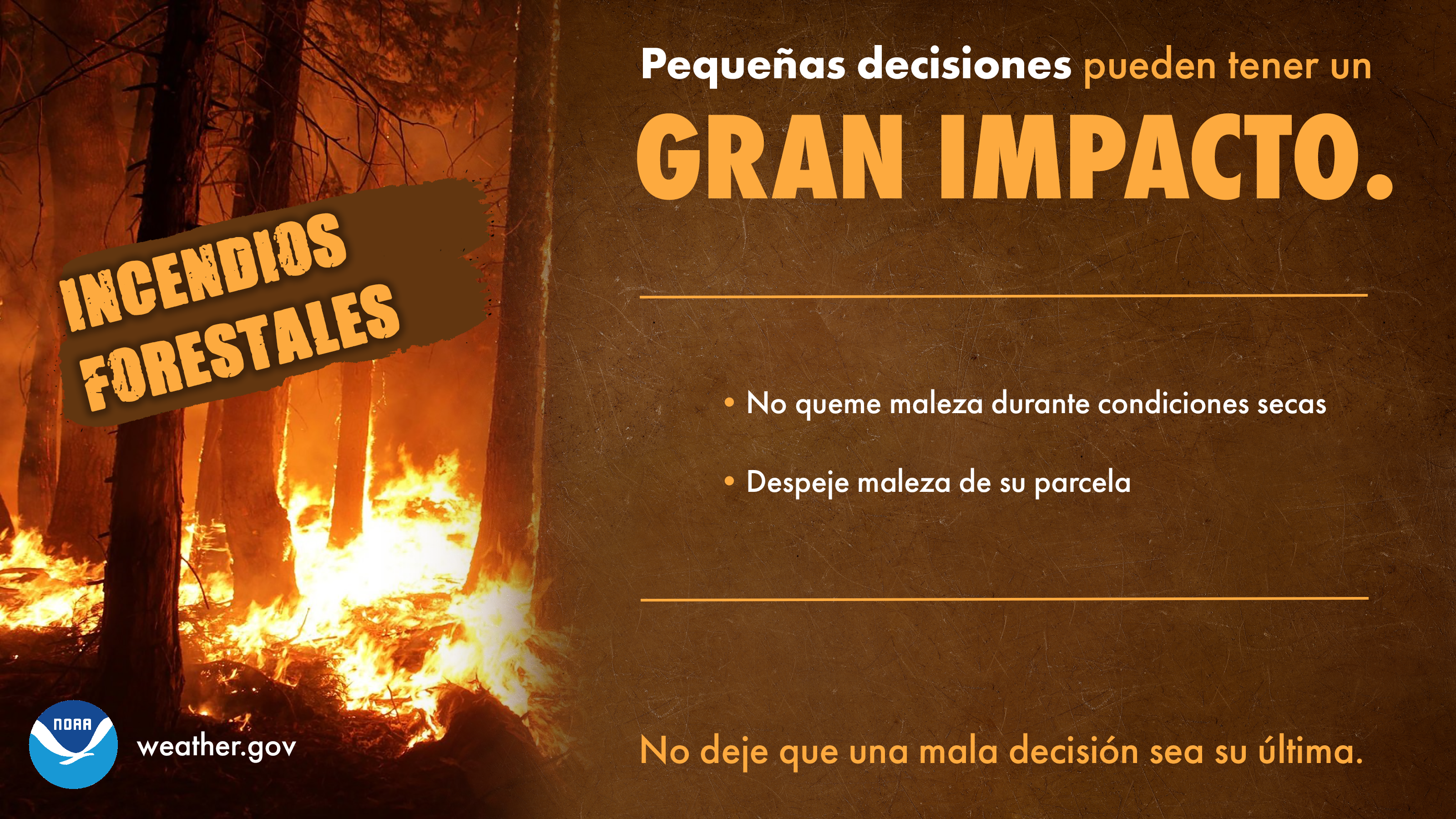PequeÃ±as decisiones pueden tener un GRAN IMPACTO: INCENDIOS FORESTALES. 1) No queme maleza durante condiciones secas. 2) Despeje maleza de su parcela. No deje que una mala decisiÃ³n sea su Ãºltima.