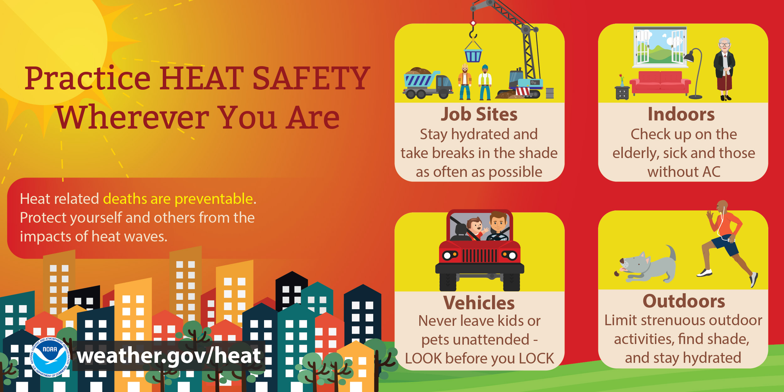 Practice Heat Safety wherever you are. Job Sites: stay hydrated and take breaks in the shade as often as possible. Indoors: Check up on the elderly, sick and those without AC. Vehicles: Never leave kids or pets unattended - LOOK before you LOCK. Outdoors: Limit strenuous outdoor activities, find shade, and stay hydrated. Heat-related deaths are preventable. Protect yourself and others from the impacts of heat waves.