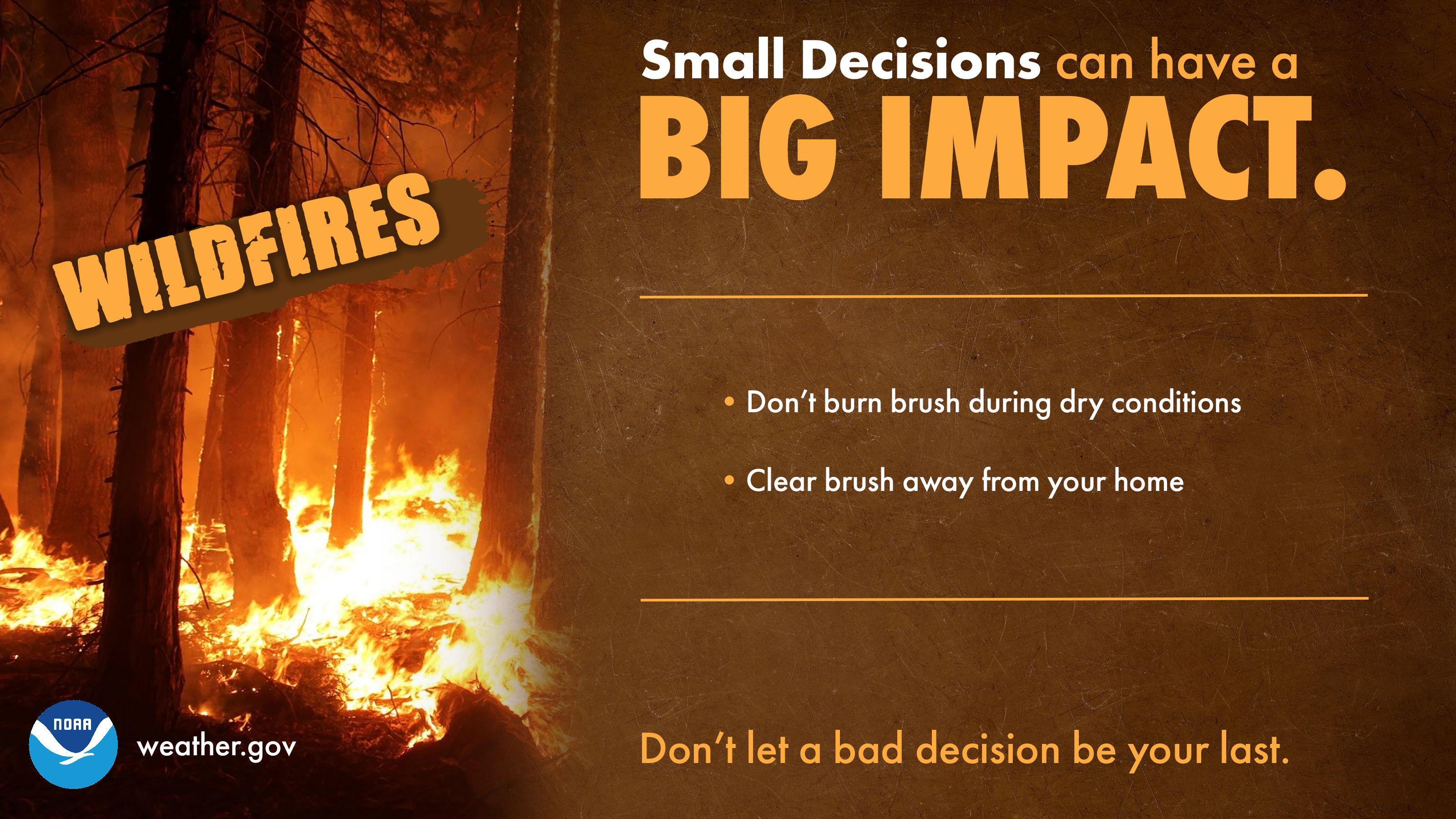 Small Decisions can have a big impact: Wildfires. 1) Don't burn brush during dry conditions. 2) Clear brush away from your home. Don't let a bad decision be your last.