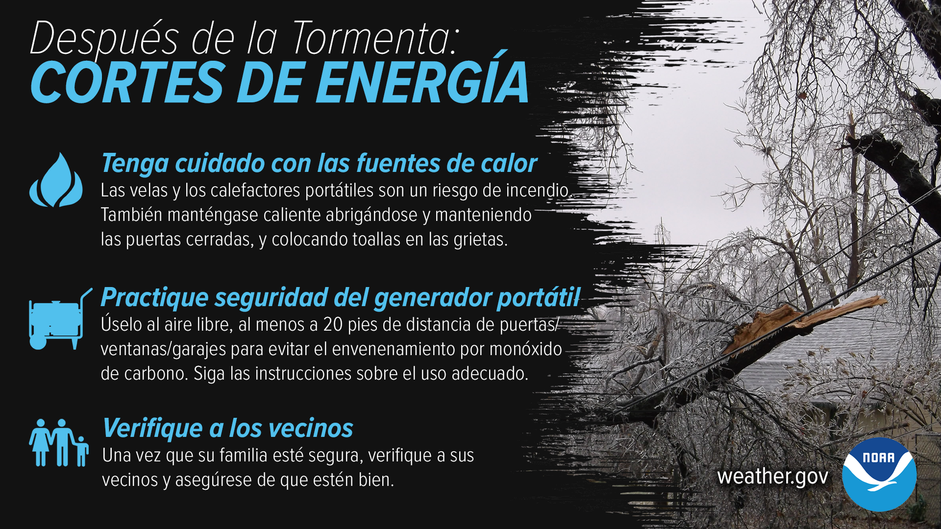 Los cortes de energía son comunes después de una gran tormenta de invierno. Si pierde energía, asegúrese de tener cuidado al usar fuentes alternativas de calor y practique la seguridad del generador portátil. Una vez que usted y su familia estén a salvo, consulte con otras personas en su vecindario para asegurarse de que estén bien.weather.gov/safety/winter