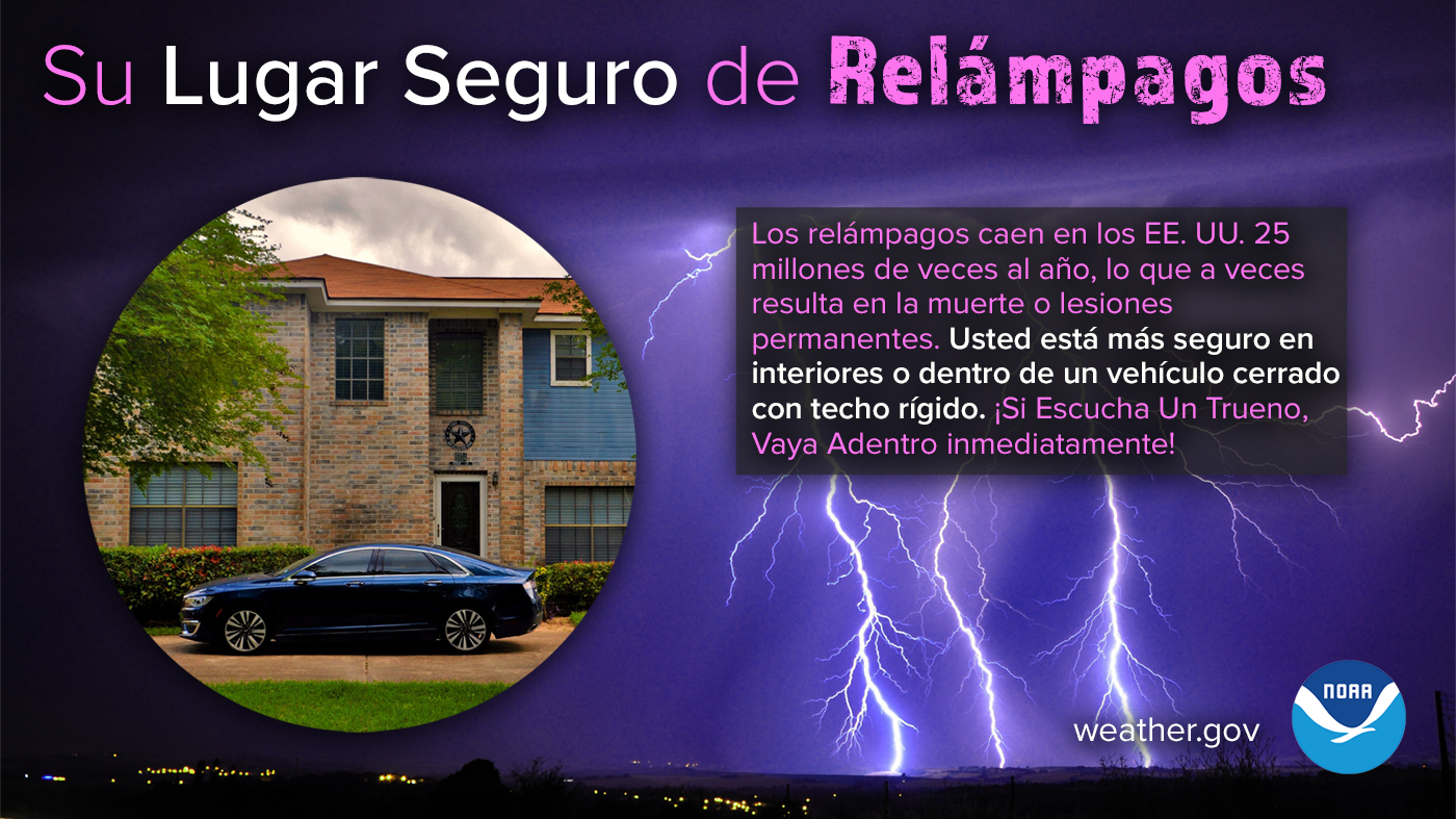 Los relámpagos caen en los EE. UU. 25 millones de veces al año, lo que a veces resulta en la muerte o lesiones permanentes. Usted está más seguro en interiores o dentro de un vehículo cerrado con techo rígido. Manténgase preparado para las condiciones del tiempo y obtenga más información sobre la seguridad contra relámpagos: weather.gov/safety/lightning