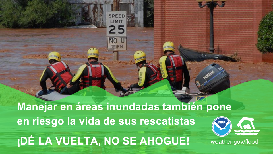 Cuando maneja a través de áreas inundadas, no sólo está arriesgando su propia vida, sino también la vida de sus rescatistas. Es mejor llegar tarde al trabajo o a una cita y estar seguro, que arriesgarse y posiblemente perder la vida. ¡Dé la Vuelta, No Se Ahogue! weather.gov/flood 