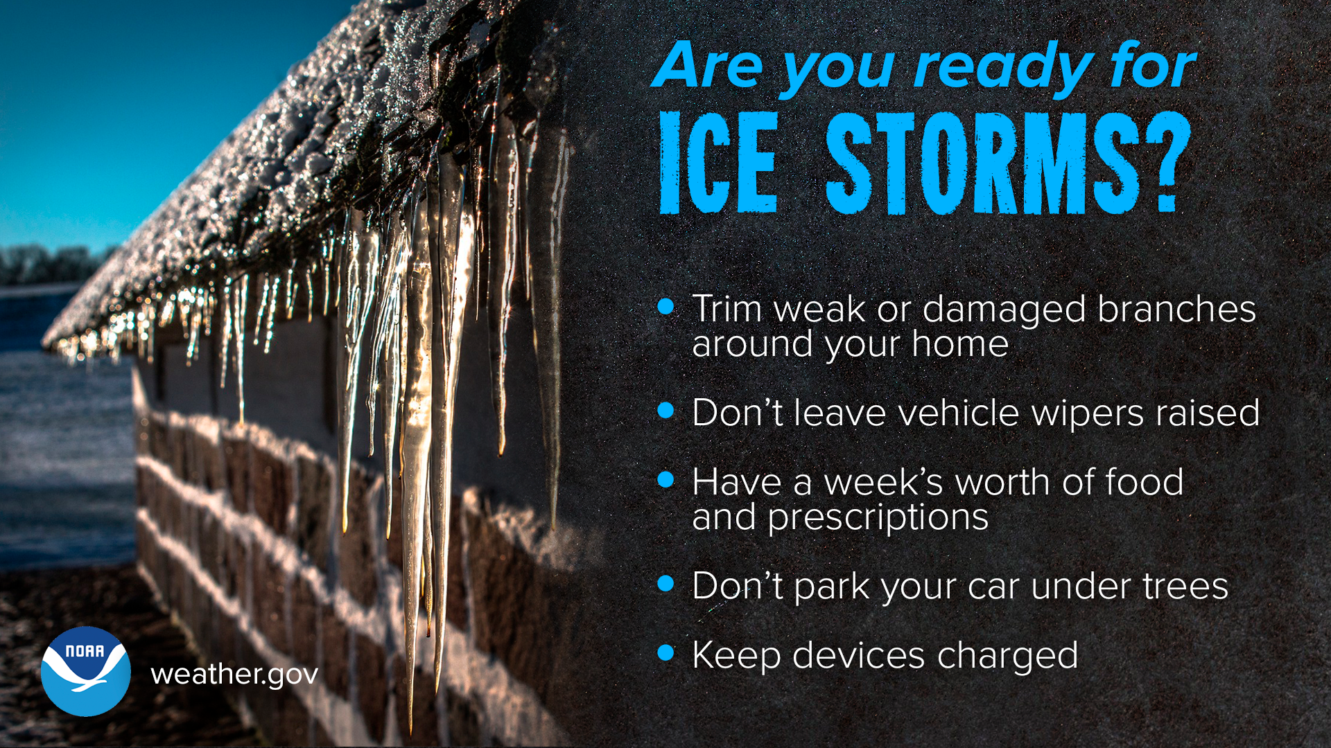 Are you ready for ice storms? Trim weak or damaged branches around your home. Don't leave vehicle wipers raised. Have a week's worth of food and prescriptions. Don't park your car under trees. Keep devices charged.