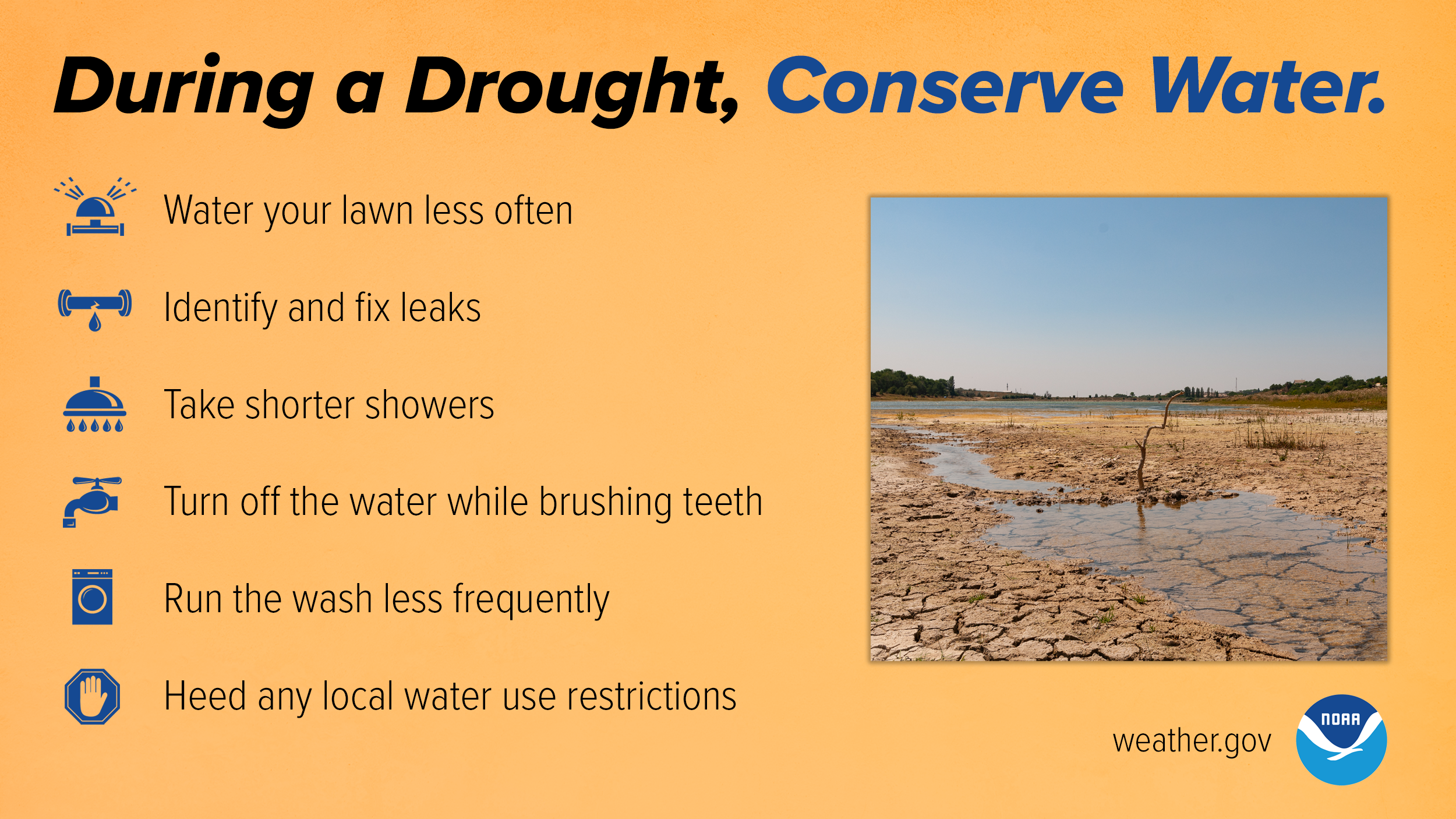 During a drought, conserve water. Water your lawn less often. Identify and fix leaks. Take shorter showers. Turn off the water while brushing teeth. Run the wash less frequently. Heed any local water use restrictions.