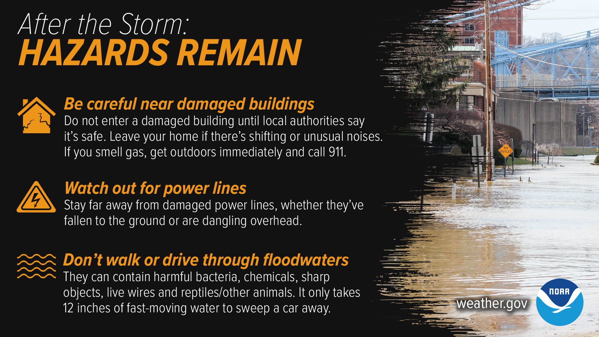 After The Storm: Hazards Remain. 1) Be careful near damaged buildings. Do not enter a damaged building until local authorities say it's safe. Leave your home if there's shifting or unusual noises. If you smell gas, get outdoors immediately and call 911. 2) Watch out for power lines. Stay far away from damaged power lines, whether they've fallen to the ground or are dangling overheard. 3) Don't walk or drive through floodwaters. They can contain harmful bacteria, chemicals, sharp objects, live wires and reptiles/other animals. It only takes 12 inches of fast-moving water to sweep a car away.