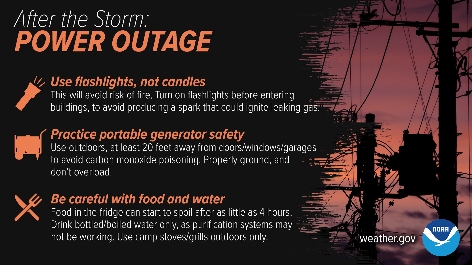 After The Storm: Power Outage. 1) Use flashlights, not candles. This will avoid risk of fire. Turn on flashlights before entering buildings to avoid producing a spark that could ignite leaking gas. 2) Practice portable generator safety. Use outdoors, at least 20 feet away from doors/windows/garages to avoid carbon monoxide poisoning. Properly ground, and don't overload. 3) Be careful with food and water. Food in the fridge can start to spoil after as little as 4 hours. Drink bottled/boiled water only, as purification systems may not be working. Use camp stoves/grills outdoors only.