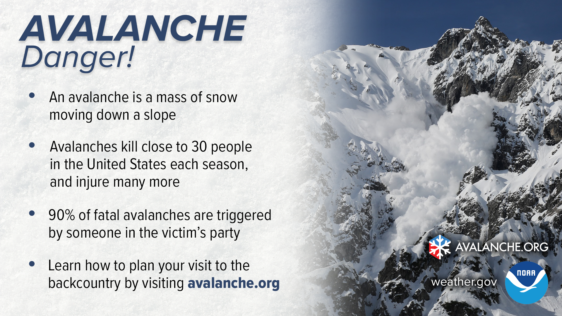 An avalanche is a mass of snow moving down a slope. Avalanches kill an average of 30 people in the United States each season, and injure many more. 90% of fatal avalanches are triggered by someone in the victim's party. Learn how to plan your visit to the backcountry by visiting avalanche.org