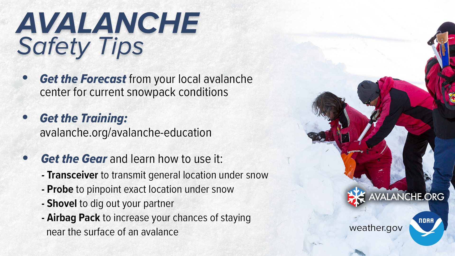 Avalanche Safety Tips. 1) Get the forecast from your local avalanche center for current snowpack conditions. 2) Get the training: avalanche.org/avalanche-education. 3) Get the Gear and learn how to use it. Transceiver to transmit general location under snow. Probe to pinpoint exact location uner snow. Shovel to dig out your partner. Airbag Pack to increase your chances of staying near the surface of an avalanche.