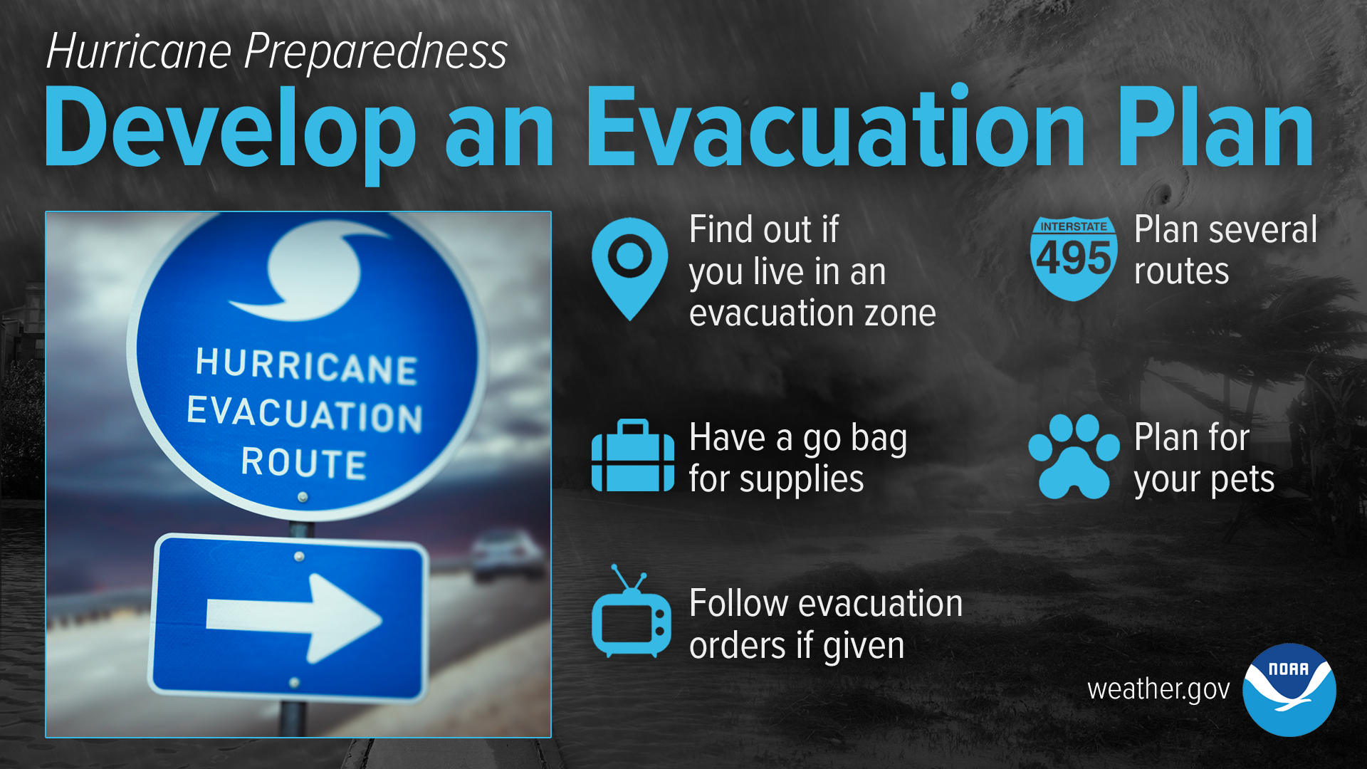 Hurricane Preparedness: Develop An Evacuation Plan. Find out today if you live in a hurricane evacuation zone and identify trusted sources for receiving evacuation orders. Plan for multiple options on where to go and how to get there. Have a go bag for supplies and a plan for your pets. Be prepared to leave immediately if ordered to evacuate.