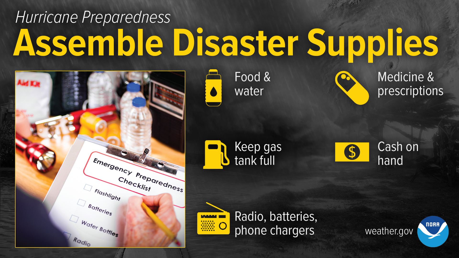Hurricane Preparedness: Assemble Disaster Supplies. Make a list of supplies and assemble them before hurricane season begins. Have enough food and water for each person for at least three days. Fill your prescriptions and have medicine on hand. Radios, batteries and phone chargers are also must-haves. Gas up your vehicle and have cash on hand.