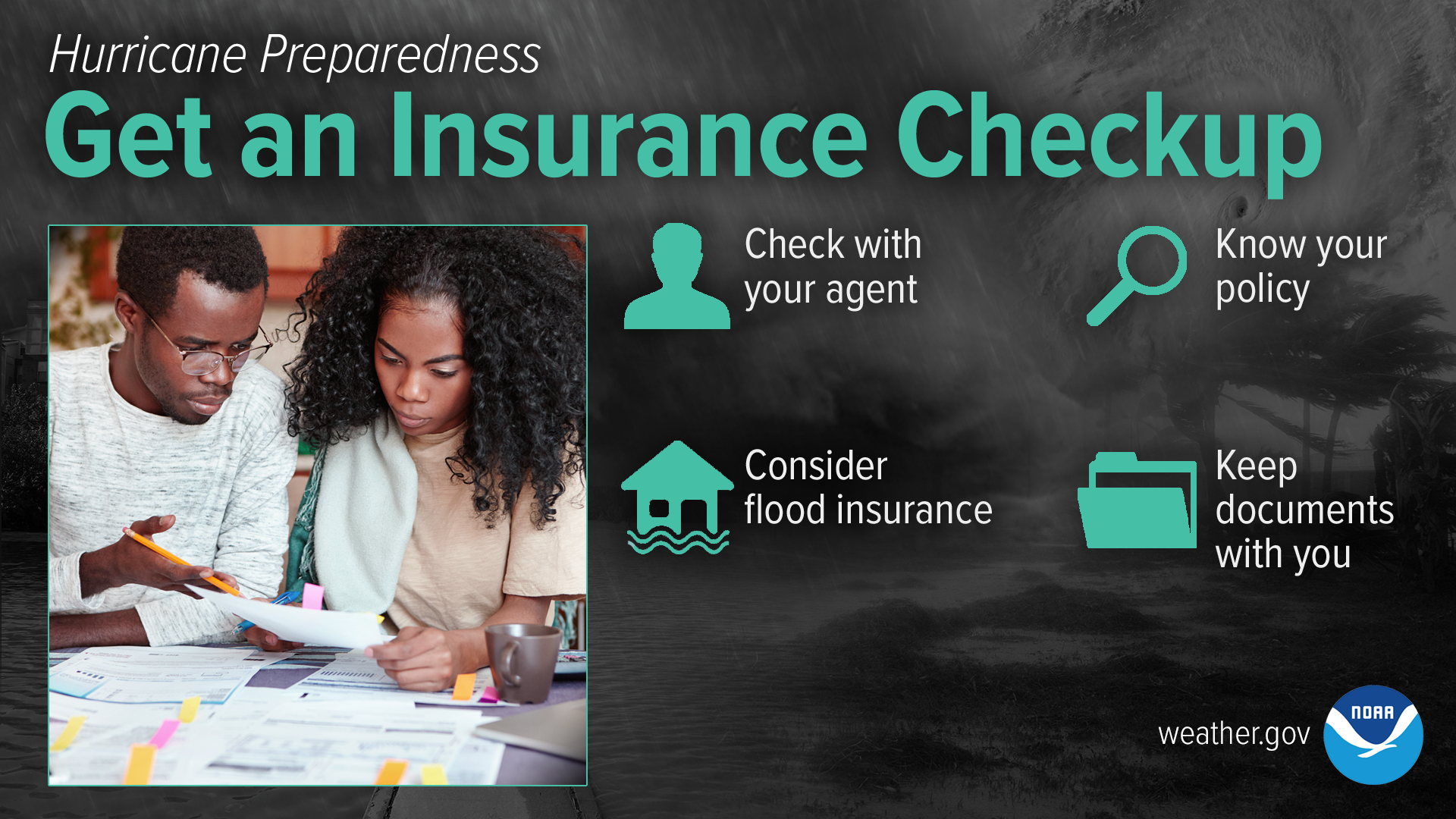Hurricane Preparedness: Get An Insurance Checkup. Check in with your insurance agency before hurricane season. Remember that flood insurance must be obtained separately. Prepared your home and vehicles according to your policy. Know where your insurance documents are located and take them with you if evacuation. Visit floodsmart.gov for more.