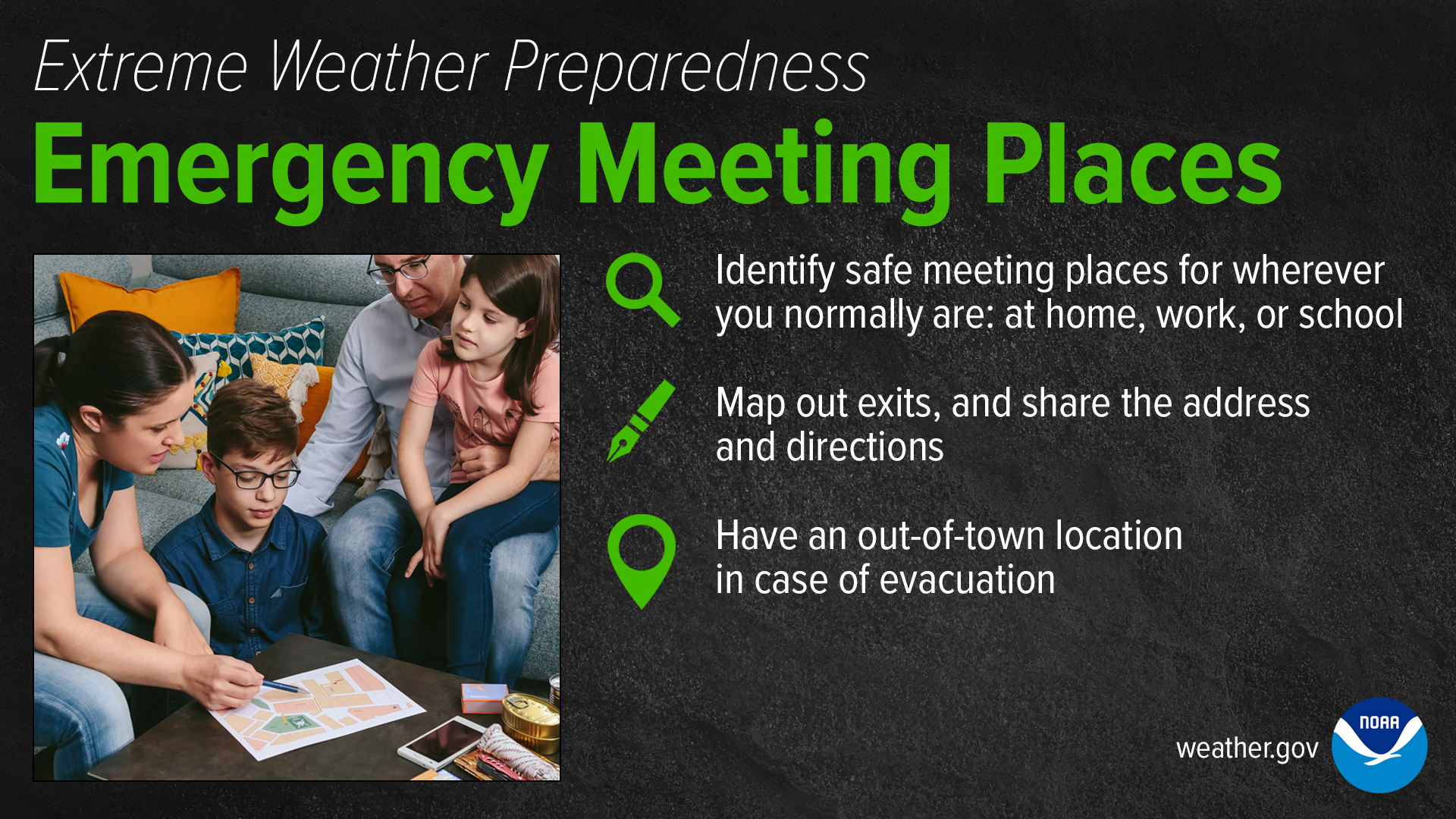 Extreme Weather Preparedness: Emergency Meeting Places. Identify safe meeting places for whereever you normall are: at home, work, or school. Map out exits, and share the address and directions. Have an out-of-town location in case of evacuation.