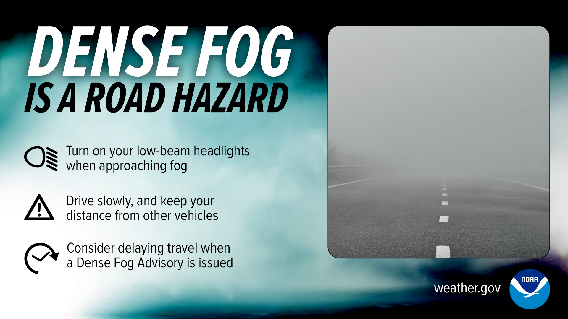 Dense fog is a road hazard:
Turn on your low-beam headlights when approaching fog.
Drive slowly, and keep your distance from other vehicles.
Consider delaying travel when a Dense Fog Advisory is issued.