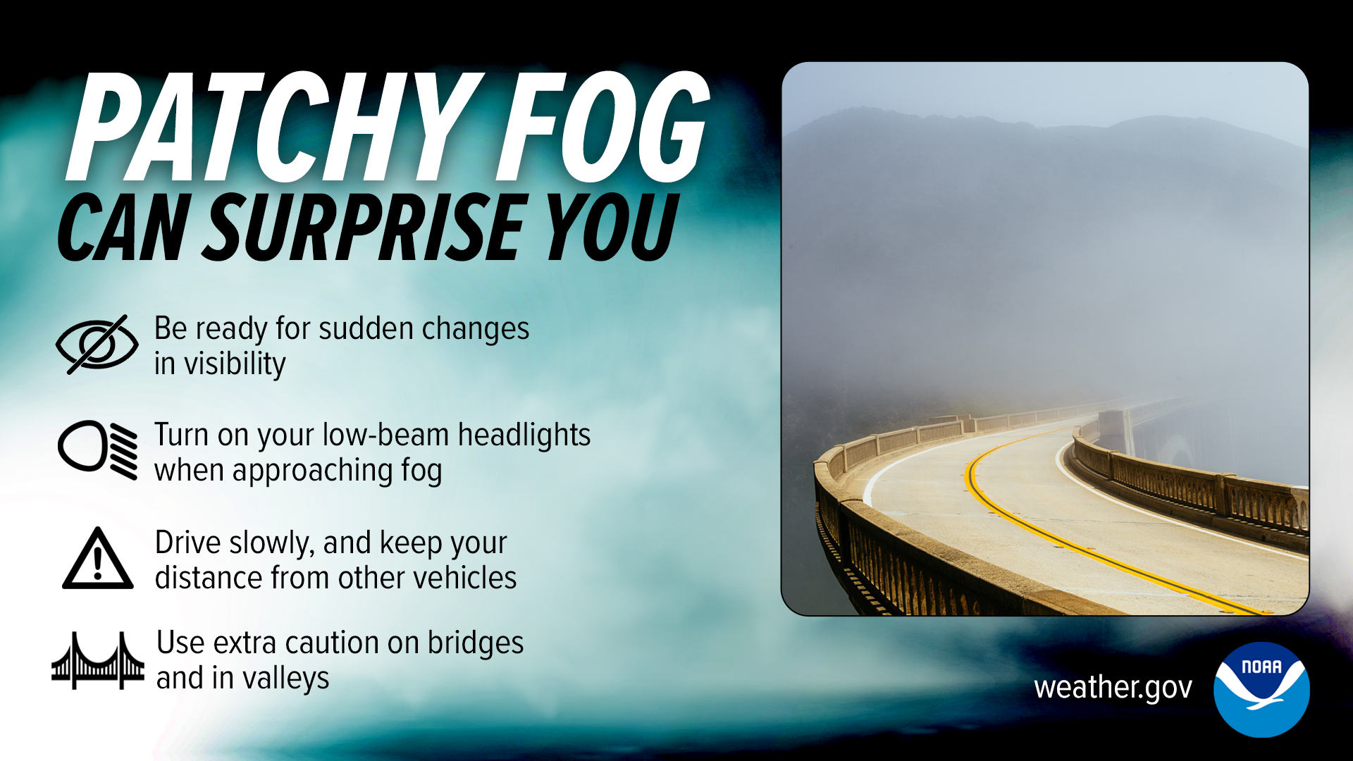 Patchy fog can surprise you:
Be ready for sudden changes in visibility.
Turn on your low-beam headlights when approaching fog.
Drive slowly, and keep your distance from other vehicles.
Use extra caution on bridges and in valleys.
