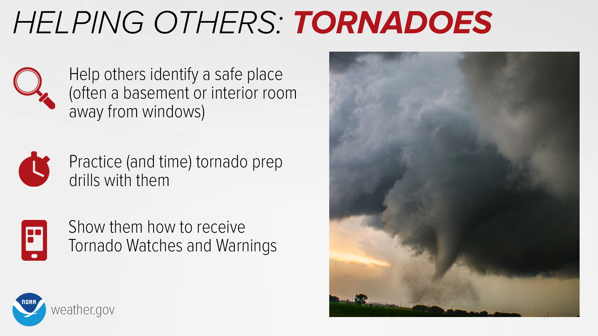 Helping Others: Tornadoes. Help others identify a safe place (often a basement or interior room away from windows). Practice (and time) tornado prep drills with them. Show them how to receive Tornado Watches and Warnings.