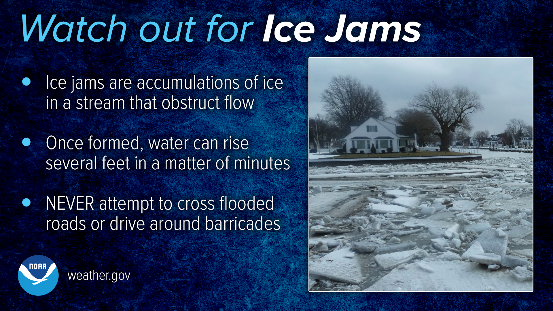 Watch out for ice jams! Ice jams are accumulations of ice in a stream that obstruct flow. Once formed, water can rise several feet in a matter of minutes. Never attempt to cross flooded roads or drive around barricades.