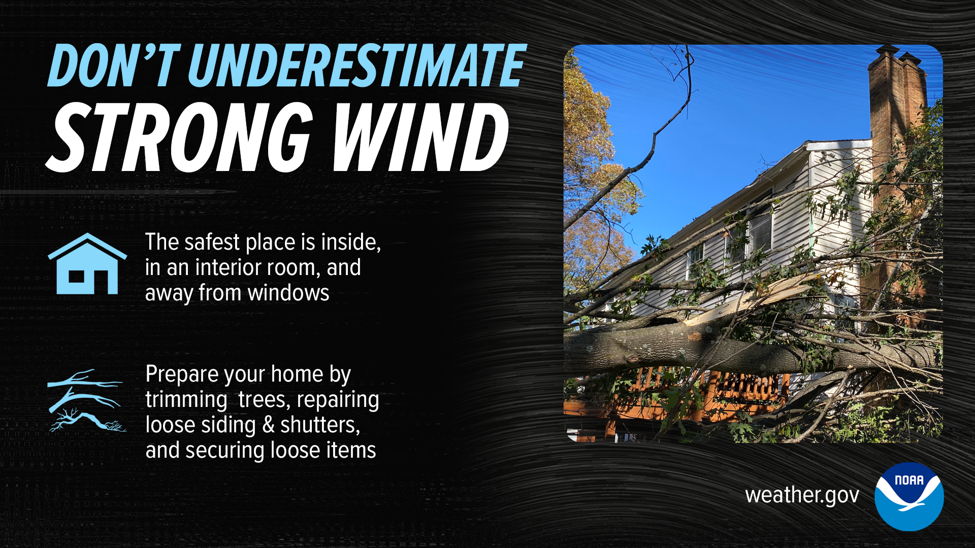 Don't Underestime Strong Wind. The safest place is inside, in an interior room, and away from windows. Prepare your home by trimming trees, repairing loose siding & shutters, and securing loose items.