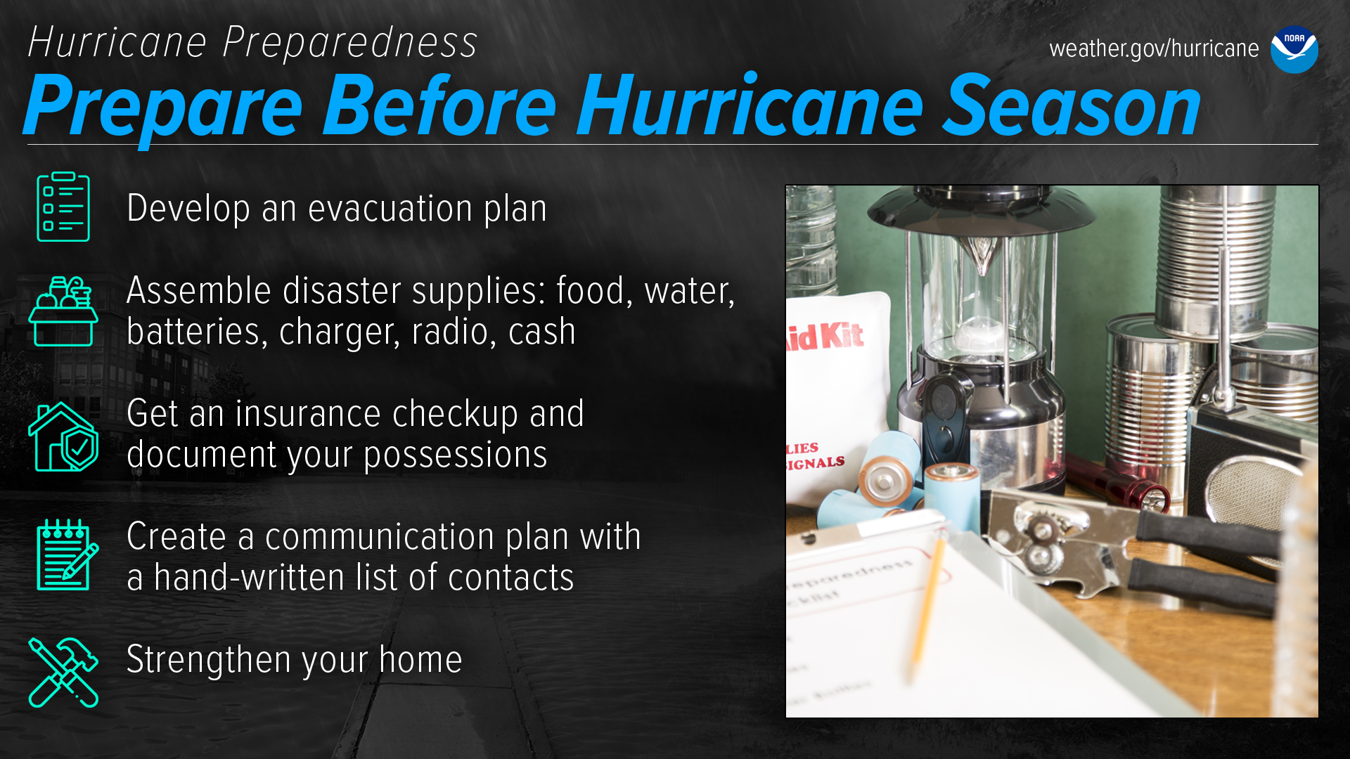 Hurricane Preparedness: Prepare before hurricane season. Develop an evacuation plan. Assemble disaster supplies: food, water, batteries, charger, radio cash. Get an insurance checkup and document your possessions. Create a communication plan with a hand-written list of contacts. Strengthen your home.