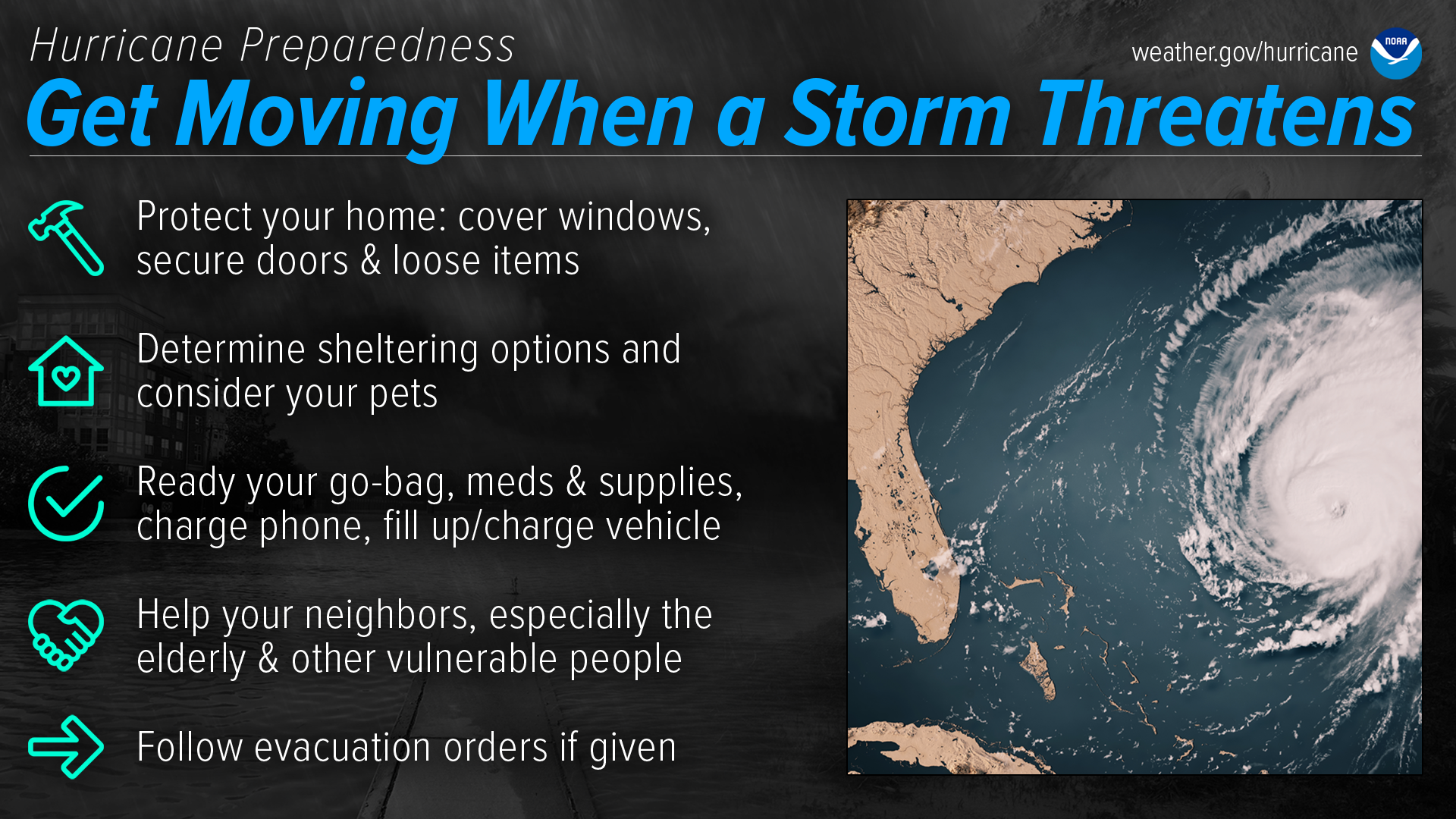 Hurricane Preparedness - Get moving when a storm threatens. Protect your home: cover windows, secure doors & loose items. Determine sheltering options and consider your pets. Ready your go-bag, meds & supplies, charge phone, fill up/charge vehicle. Help your neighbors, especially the elderly & other vulnerable people. Follow evacuation orders if given.