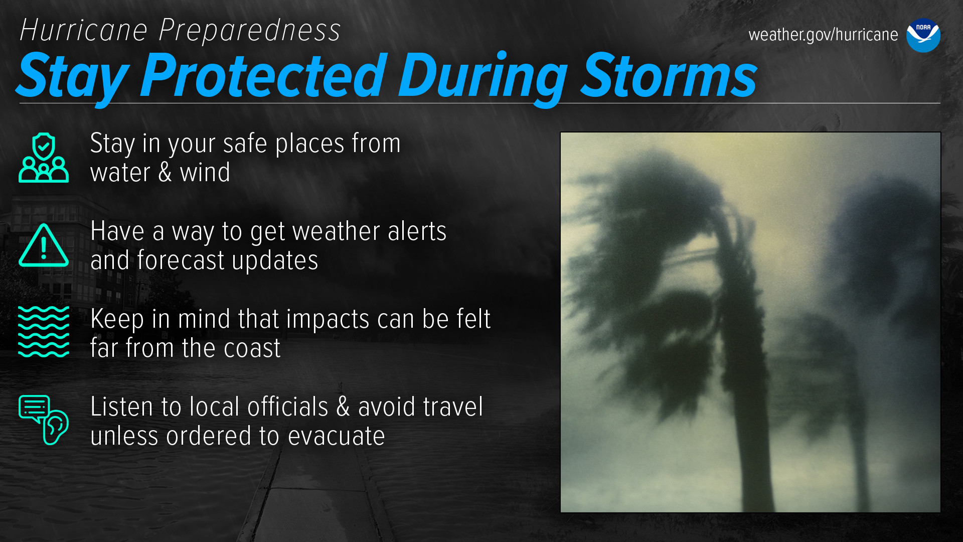 Hurricane Preparedness: Stay protected during storms. Stay in your safe places from water & wind. Have a way to get weather alerts and forecast updates. Keep in mind that impacts can be felt far from the coast. Listen to local officials & avoid travel unless ordered to evacuate.