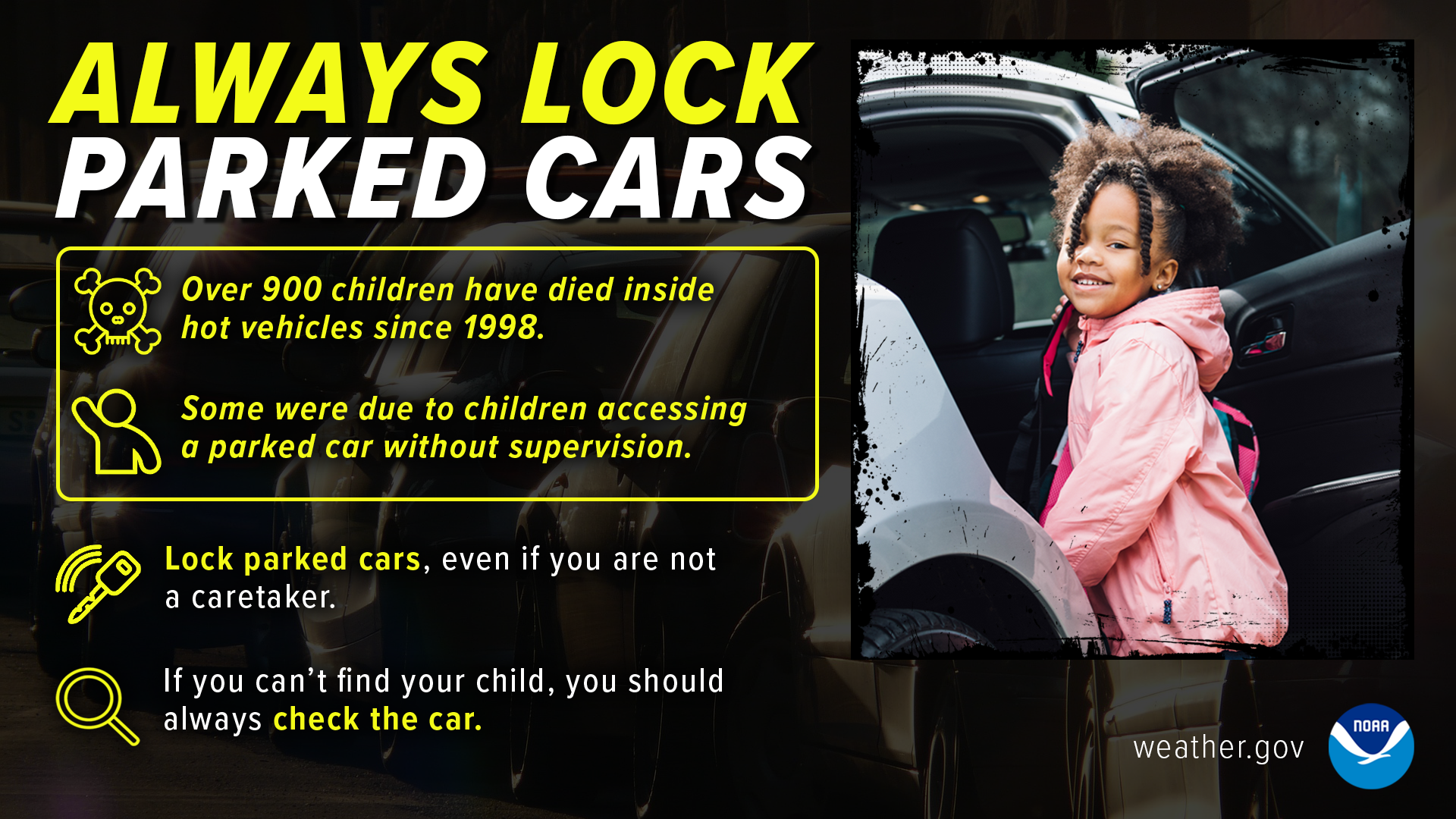 Always lock parked cars. Over 900 children have died inside hot vehicles since 1998. Some were due to children accessing a parked car without supervision. Lock parked cars, even if you are not a caretaker. If you can't find your child, you should always check the car.