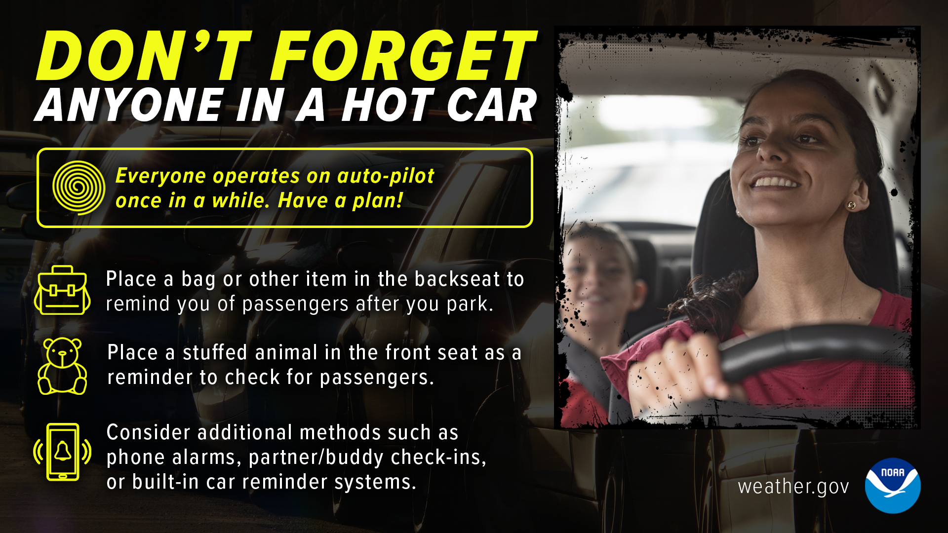 Dont' forget anyone in a hot car. Everyone operates on auto-pilot once in a while. Have a plan! Place a bag or other item in the backseat to remind you of passengers after you park. Place a stuffed animal in the front seat as a reminder to check for passengers. Consider additional methods such as phone alarms, partner/buddy check-ins, or built-in car reminder systems.
