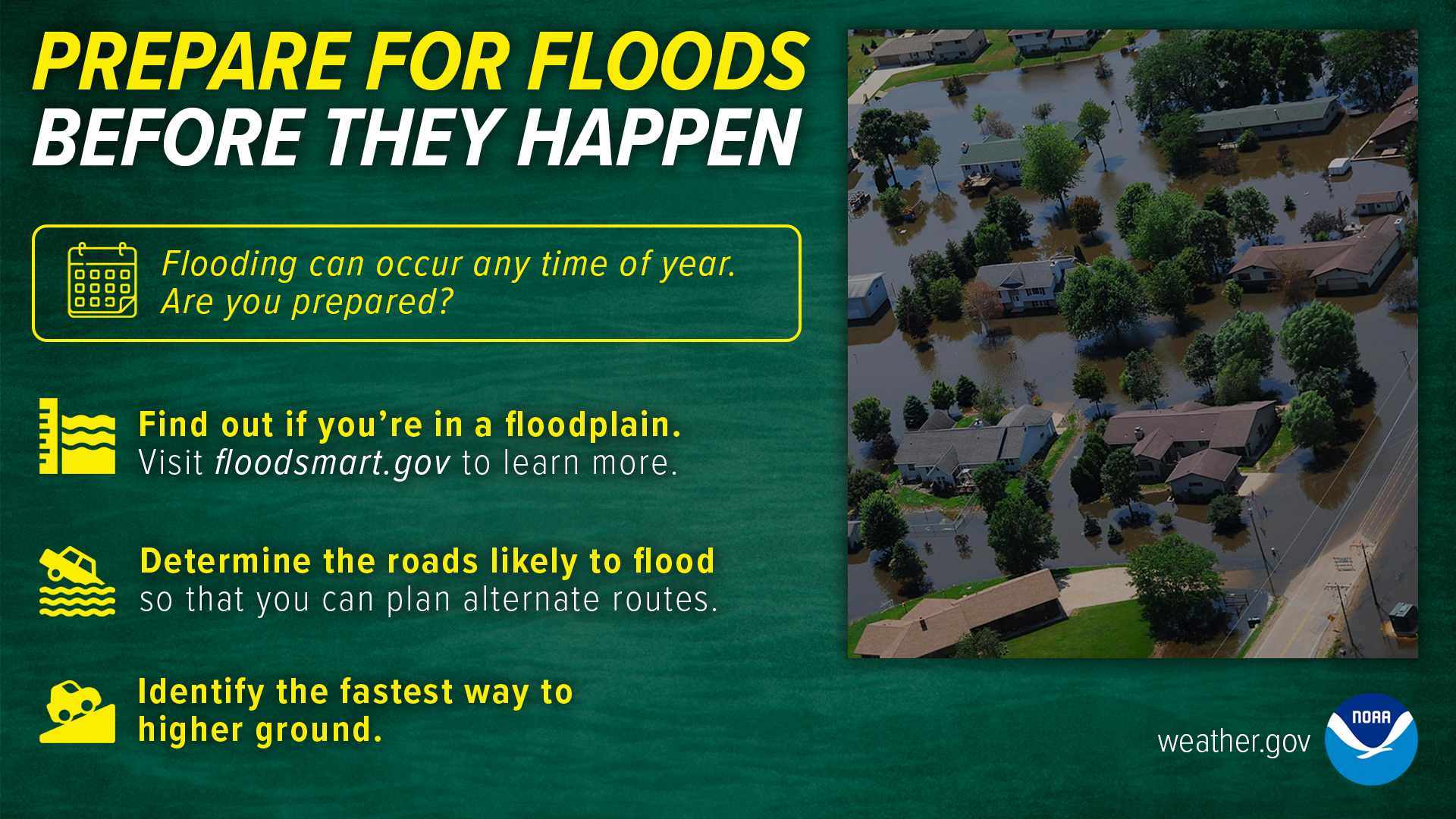Prepare for floods before they happen. Flooding can occur any time of year. Are you prepared? Find out if you're in a floodplain. Visit floodsmart.gov to learn more. Determine the roads likely to flood so that you can plan alternate routes. Identify the fastest way to higher ground.