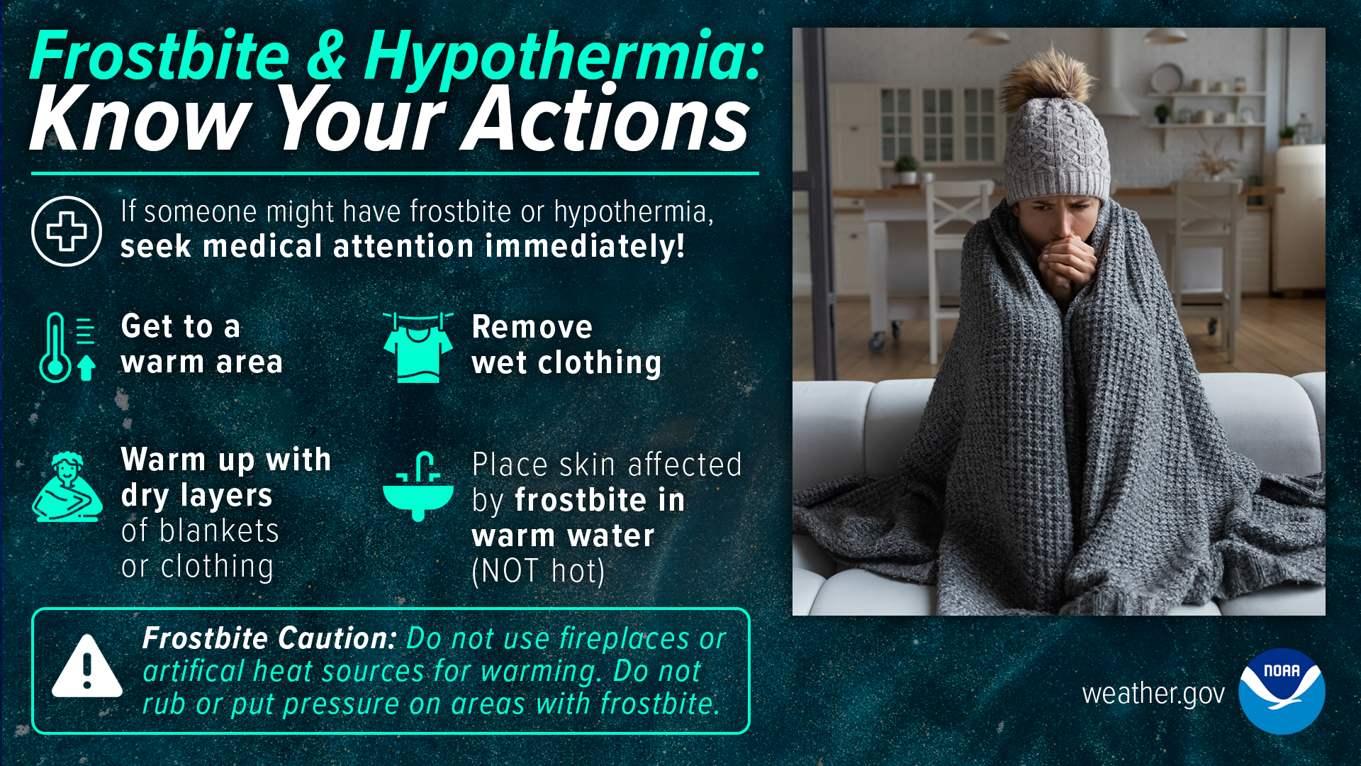 Frostbite & Hypothermia: Know Your Actions.
If someone might have frostbite or hypothermia, seek medical attention immediately!
Get to a warm area. Remove wet clothing. Warm up with dry layers of blankets or clothing. Place skin affected by frostbite in warm water (not hot).
Frostbite caution: do not use fireplaces or artificial heat sources for warming. Do not rub or put pressure on areas with frostbite.