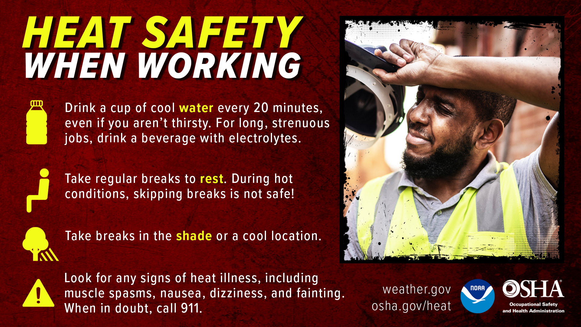 Heat Safety When Working: Drink a cup of cool water every 20 minutes, even if you aren't thirsty. For long jobs, drink a beverage with electrolytes. Take regular breaks to rest. During hot conditions, skipping breaks is not safe! Seek periodic breaks in the AC if possible. Spend time in the shade when outdoors.