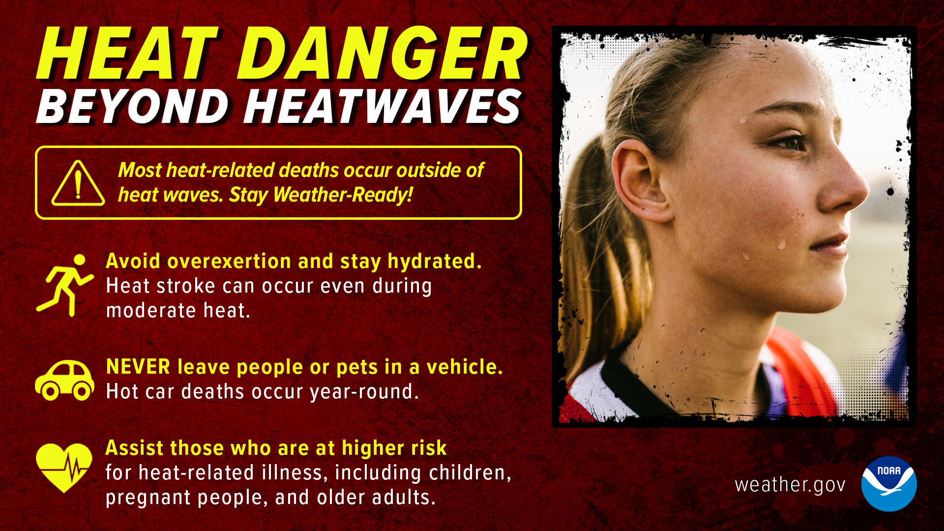 Heat Danger Beyond Heatwaves: most heat-related deaths occur outside of heat waves. Stay Weather-Ready! Avoid overexertion and stay hydrated. Heat stroke can occur even during moderate heat. Never leave people or pets in a vehicle. Hot car deaths occur year-round. Assist those who are at higher risk for heat-related illness, including children, pregnant people, and other adults.